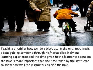 Teaching a toddler how to ride a bicycle...  In the end, teaching is about guiding someone through his/her applied individual learning experience and the time given to the learner to spend on the bike is more important than the time taken by the instructor to show how well the instructor can ride the bike. 
