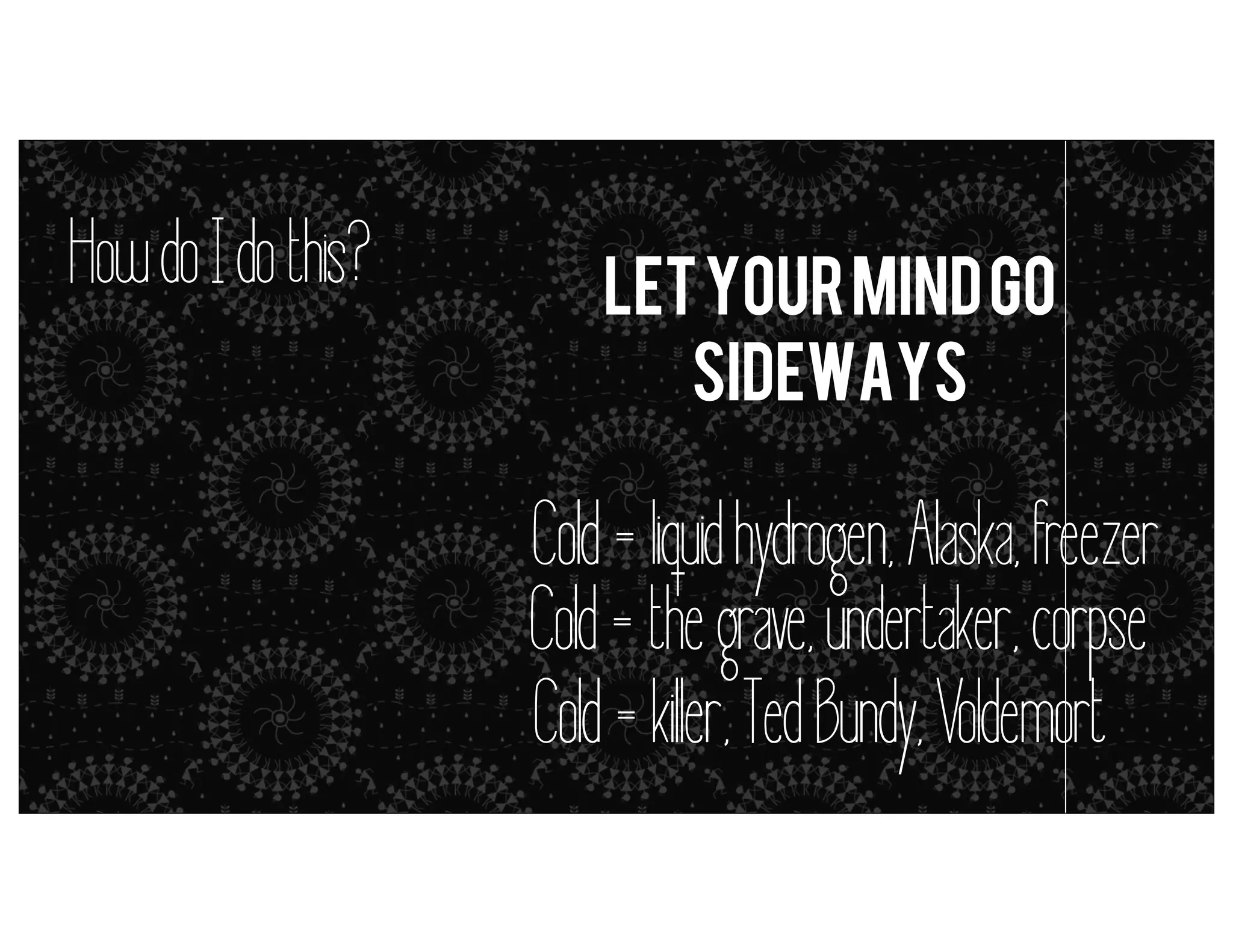 How do I do this?

let your mind go
sideways

metaphors = simile (but it’s close enough)

Cold = liquid hydrogen, Alaska, freezer
Cold = the grave, undertaker, corpse
Cold = kil er, Ted Bundy, Voldemort

 