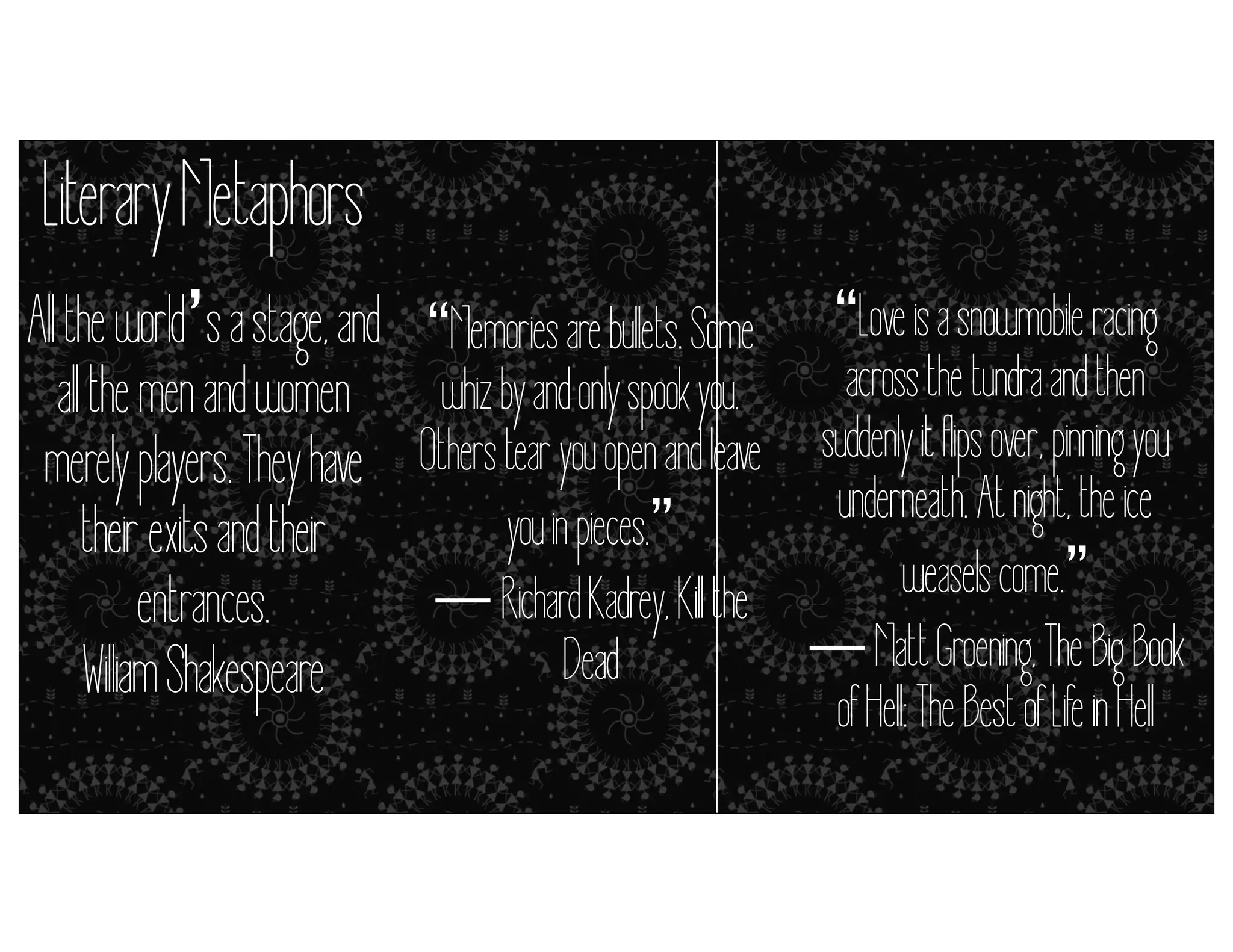 Literary Metaphors
All the world’s a stage, and “Memories are bullets. Some “Love is a snowmobile racing
across the tundra and then
all the men and women whiz by and only spook you.
Others=tear you (but and lclose enough)y it flips over, pinning you
open it’s eave suddenl
merely players. They have
metaphors simile
underneath. At night, the ice
you in pieces.”
their exits and their
weasels come.”
― Richard Kadrey, Kil the
entrances.
― Matt Groening, The Big Book
Dead
Wil iam Shakespeare
of Hell: The Best of Life in Hell

 