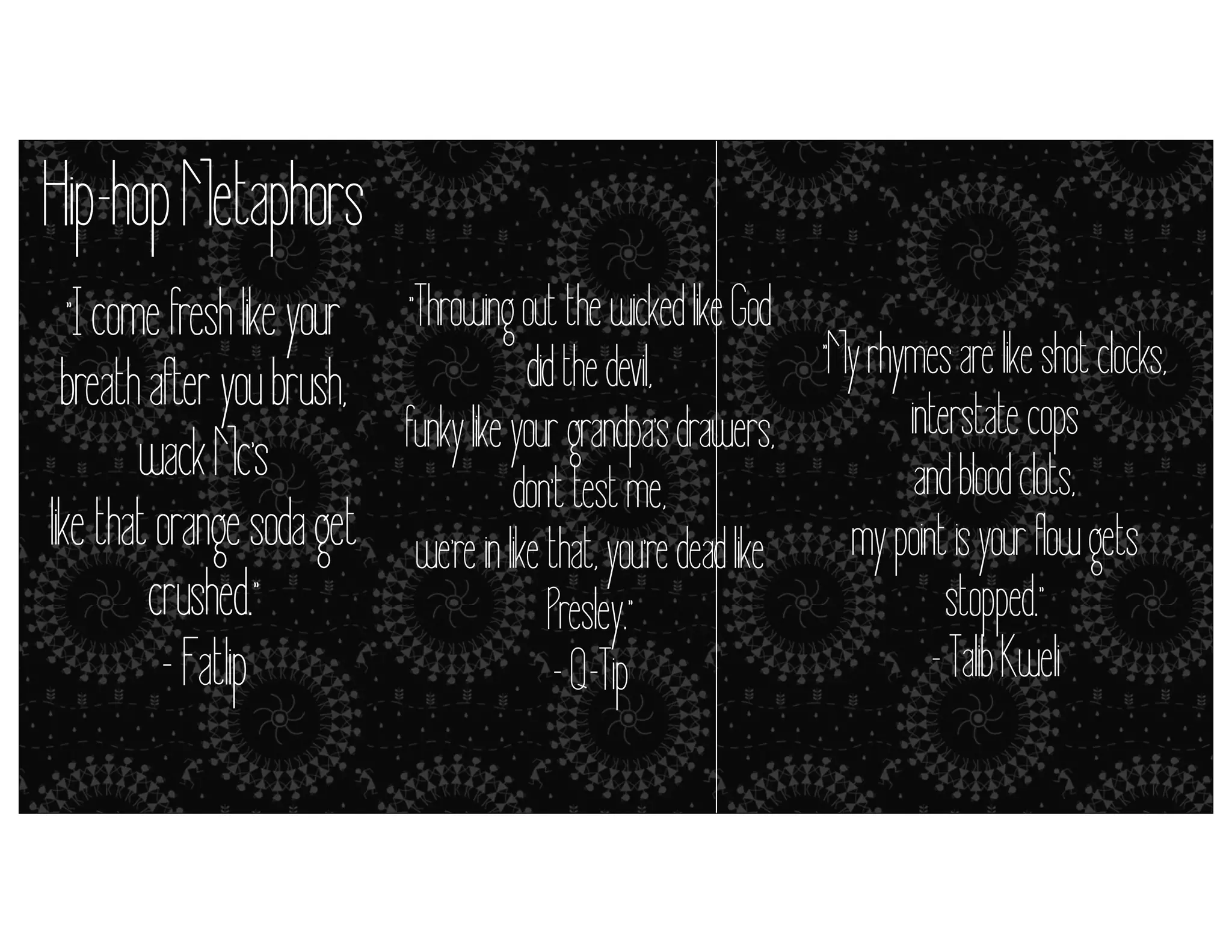 Hip-hop Metaphors
"I come fresh like your "Throwing out the wicked like God
"My rhymes are like shot clocks,
did the devil,
breath after you brush,
interstate cops
funky like your grandpa's drawers,
wack Mc's metaphors = don't test me,it’s close enough) and blood clots,
simile (but
like that orange soda get we're in like that, you're dead like my point is your flow gets
crushed."
stopped."
Presley."
- Talib Kweli
- Fatlip
- Q-Tip

 