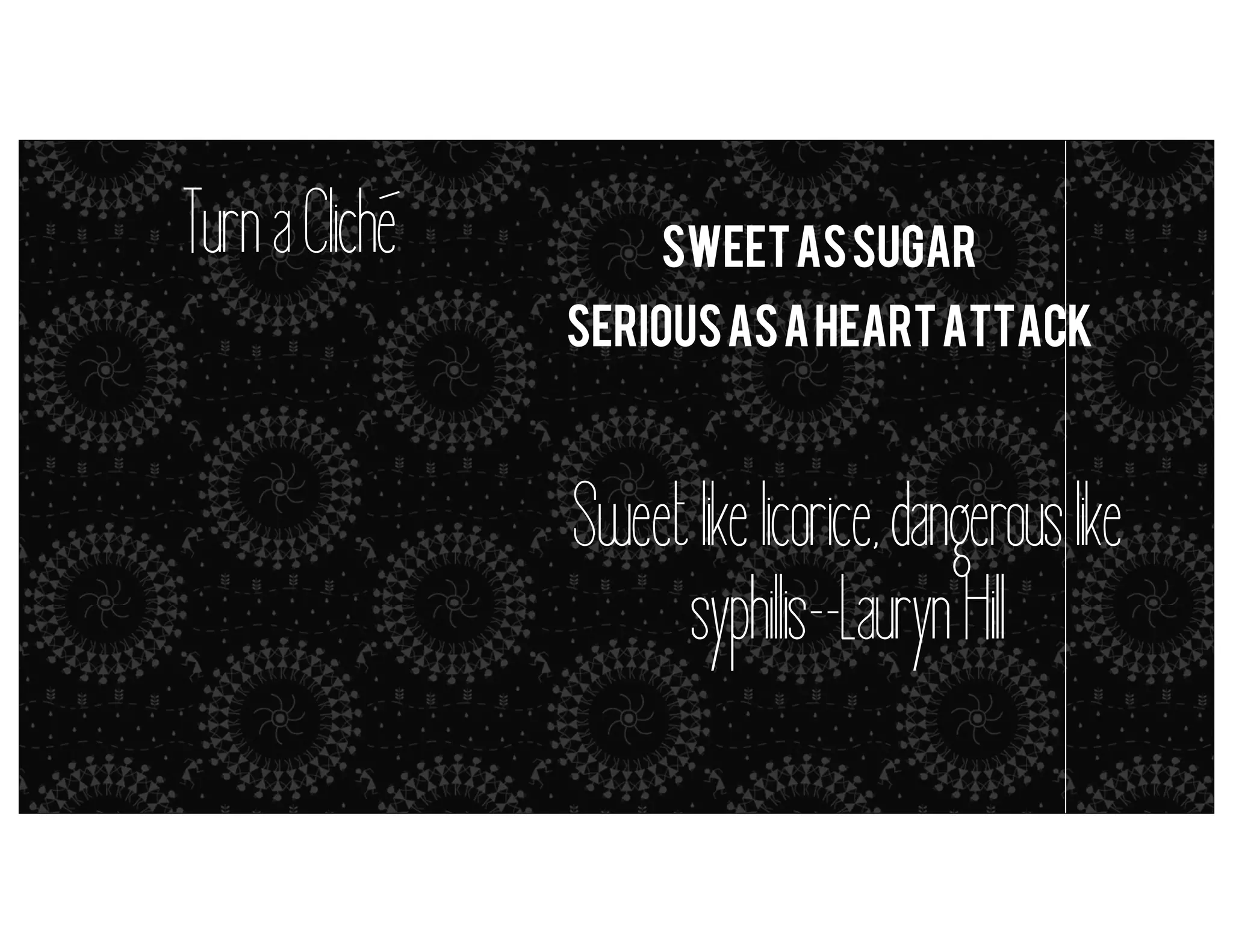 Turn a Cliche

sweet as sugar
Serious as a heart attack

metaphors = simile (but it’s close enough)

Sweet like licorice, dangerous like
syphil is--Lauryn Hil

 