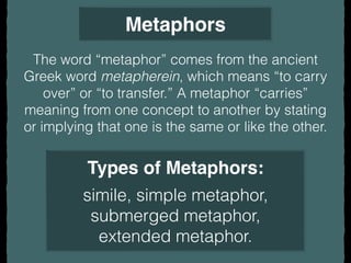 Metaphors
The word “metaphor” comes from the ancient
Greek word metapherein, which means “to carry
over” or “to transfer.” A metaphor “carries”
meaning from one concept to another by stating
or implying that one is the same or like the other.
Types of Metaphors:
simile, simple metaphor,
submerged metaphor,
extended metaphor.
 