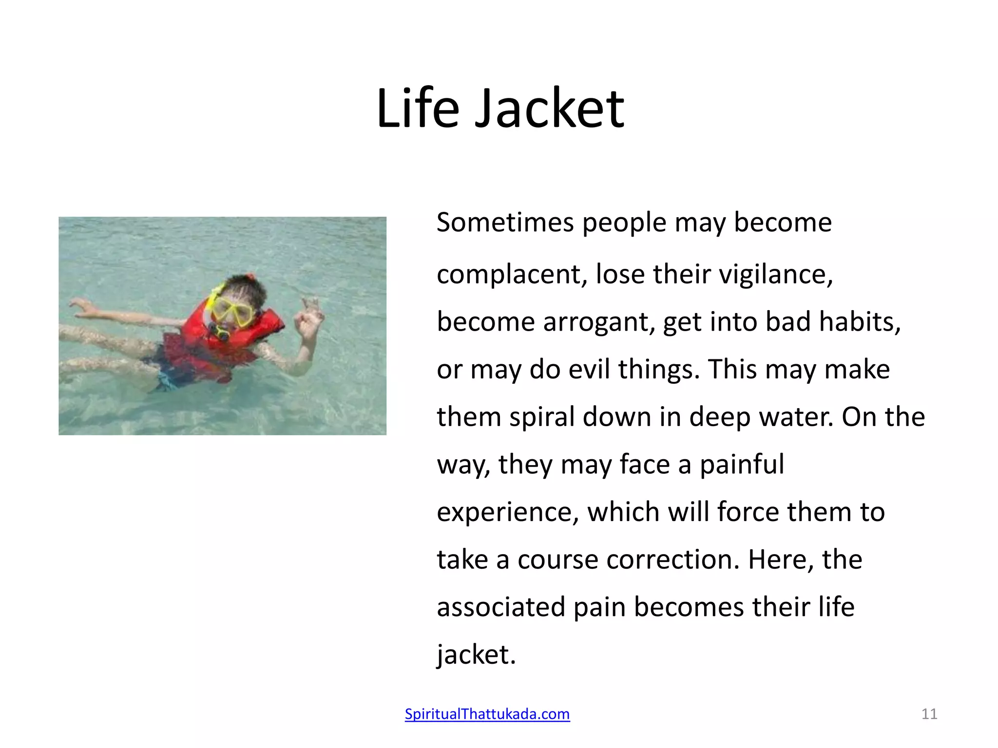 Life Jacket
Sometimes people may become
complacent, lose their vigilance,
become arrogant, get into bad habits,
or may do evil things. This may make
them spiral down in deep water. On the
way, they may face a painful
experience, which will force them to
take a course correction. Here, the
associated pain becomes their life
jacket.
SpiritualThattukada.com 11
 