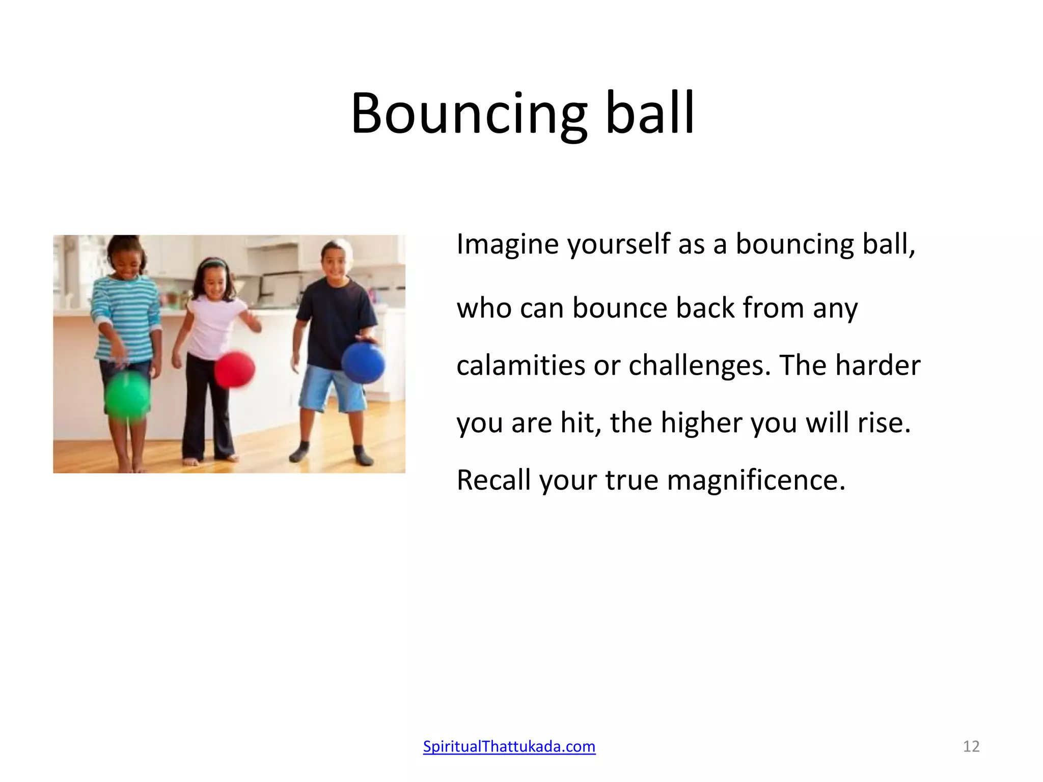 Bouncing ball
Imagine yourself as a bouncing ball,
who can bounce back from any
calamities or challenges. The harder
you are hit, the higher you will rise.
Recall your true magnificence.
SpiritualThattukada.com 12
 