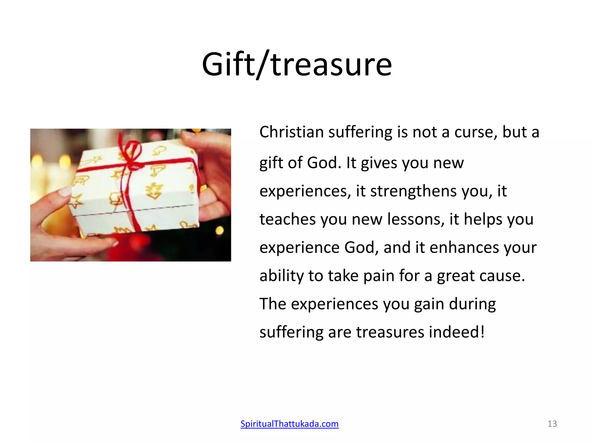 Gift/treasure
Christian suffering is not a curse, but a
gift of God. It gives you new
experiences, it strengthens you, it
teaches you new lessons, it helps you
experience God, and it enhances your
ability to take pain for a great cause.
The experiences you gain during
suffering are treasures indeed!
SpiritualThattukada.com 13
 