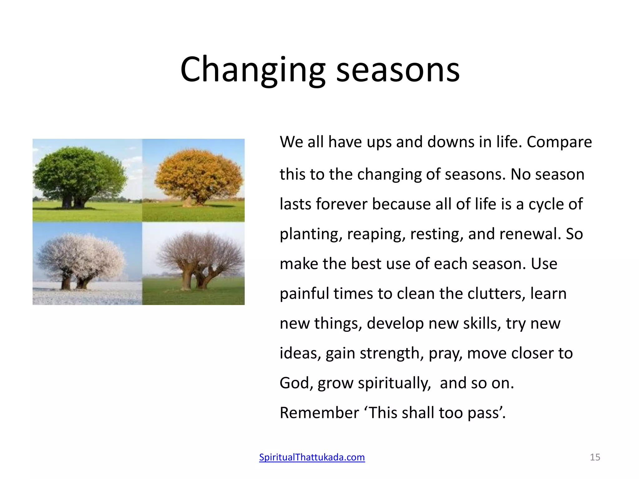 Changing seasons
We all have ups and downs in life. Compare
this to the changing of seasons. No season
lasts forever because all of life is a cycle of
planting, reaping, resting, and renewal. So
make the best use of each season. Use
painful times to clean the clutters, learn
new things, develop new skills, try new
ideas, gain strength, pray, move closer to
God, grow spiritually, and so on.
Remember ‘This shall too pass’.
SpiritualThattukada.com 15
 
