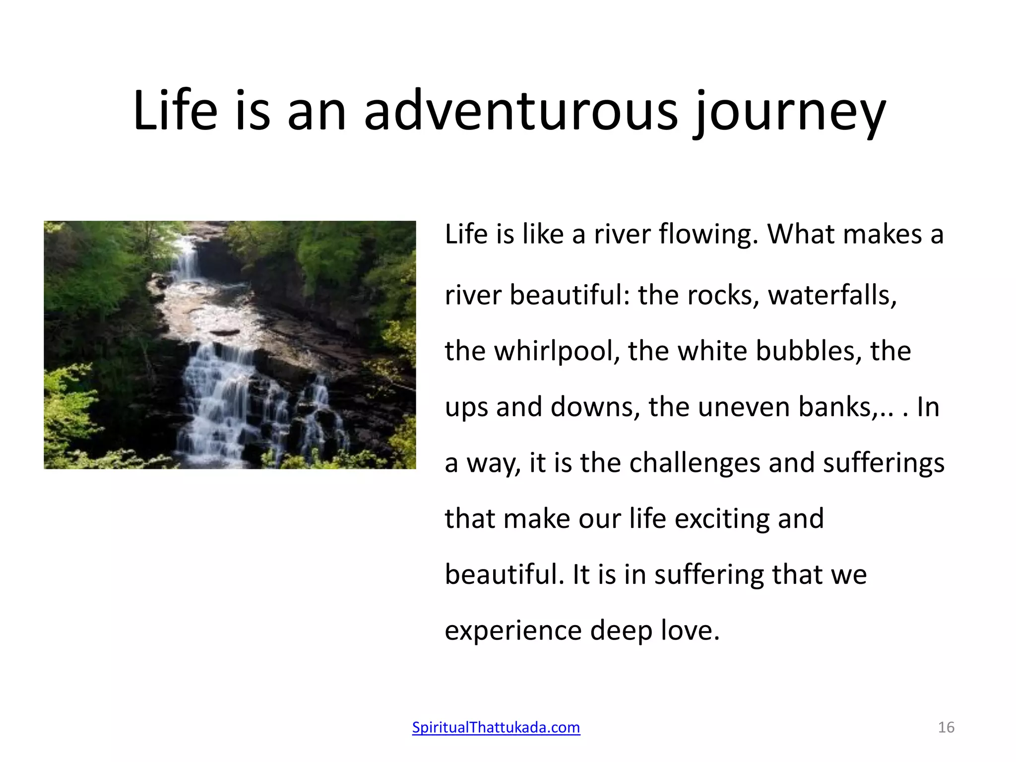 Life is an adventurous journey
Life is like a river flowing. What makes a
river beautiful: the rocks, waterfalls,
the whirlpool, the white bubbles, the
ups and downs, the uneven banks,.. . In
a way, it is the challenges and sufferings
that make our life exciting and
beautiful. It is in suffering that we
experience deep love.
SpiritualThattukada.com 16
 