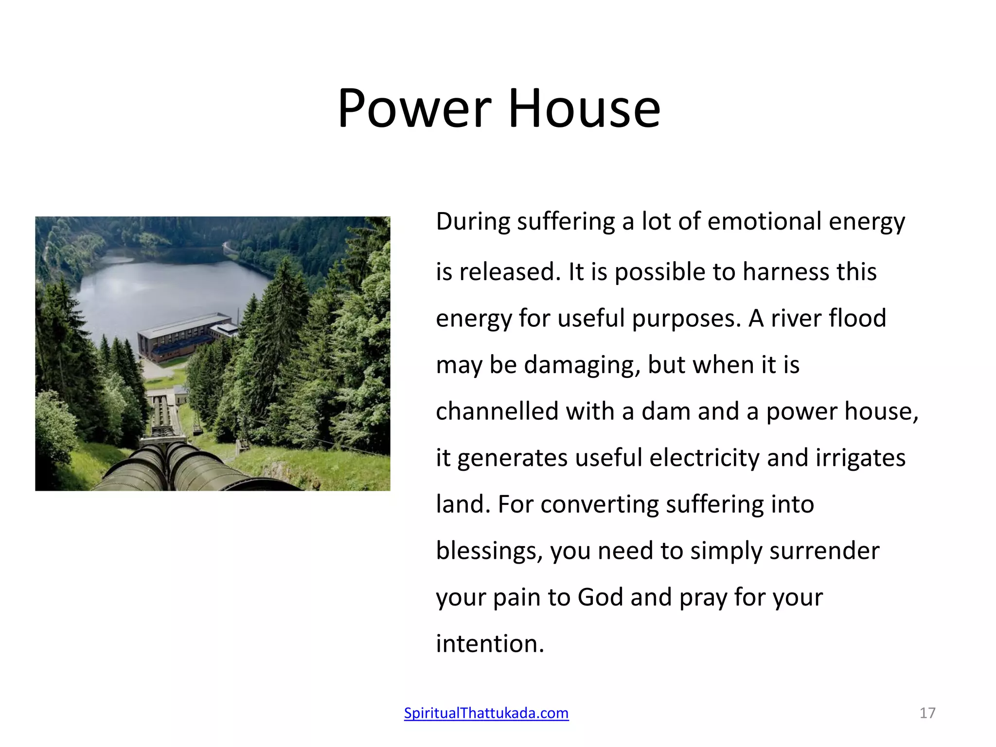 Power House
During suffering a lot of emotional energy
is released. It is possible to harness this
energy for useful purposes. A river flood
may be damaging, but when it is
channelled with a dam and a power house,
it generates useful electricity and irrigates
land. For converting suffering into
blessings, you need to simply surrender
your pain to God and pray for your
intention.
SpiritualThattukada.com 17
 
