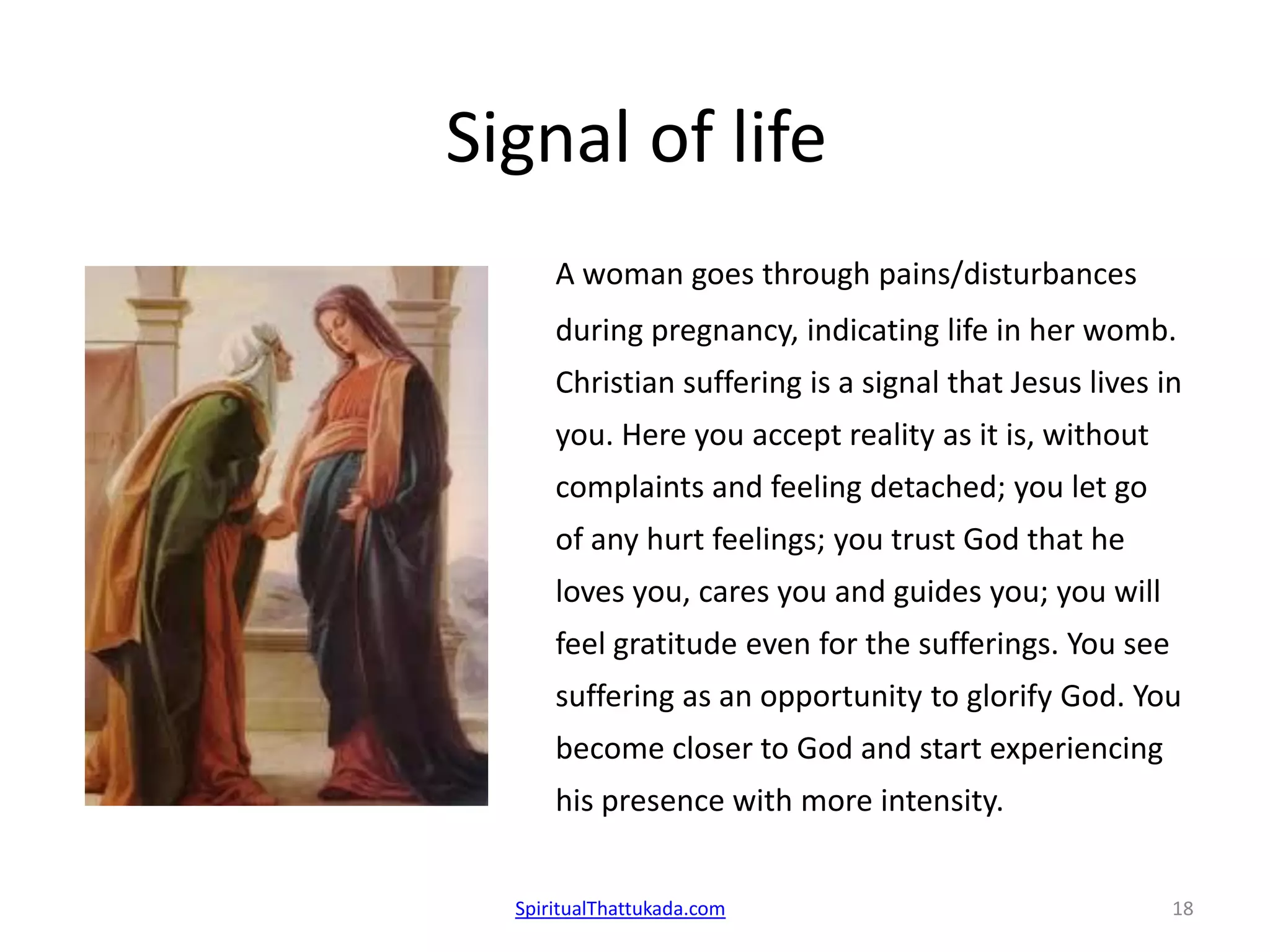 Signal of life
A woman goes through pains/disturbances
during pregnancy, indicating life in her womb.
Christian suffering is a signal that Jesus lives in
you. Here you accept reality as it is, without
complaints and feeling detached; you let go
of any hurt feelings; you trust God that he
loves you, cares you and guides you; you will
feel gratitude even for the sufferings. You see
suffering as an opportunity to glorify God. You
become closer to God and start experiencing
his presence with more intensity.
SpiritualThattukada.com 18
 