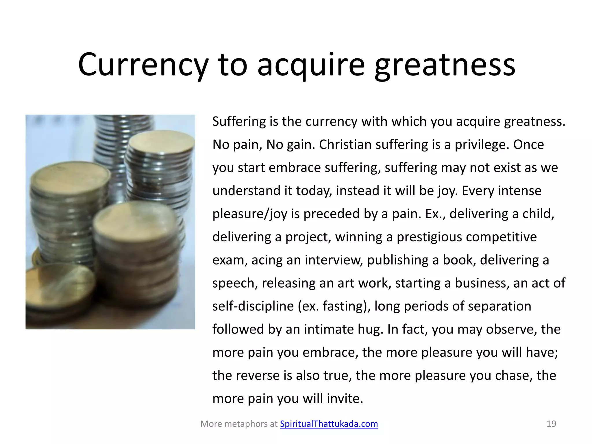Currency to acquire greatness
Suffering is the currency with which you acquire greatness.
No pain, No gain. Christian suffering is a privilege. Once
you start embrace suffering, suffering may not exist as we
understand it today, instead it will be joy. Every intense
pleasure/joy is preceded by a pain. Ex., delivering a child,
delivering a project, winning a prestigious competitive
exam, acing an interview, publishing a book, delivering a
speech, releasing an art work, starting a business, an act of
self-discipline (ex. fasting), long periods of separation
followed by an intimate hug. In fact, you may observe, the
more pain you embrace, the more pleasure you will have;
the reverse is also true, the more pleasure you chase, the
more pain you will invite.
More metaphors at SpiritualThattukada.com 19
 