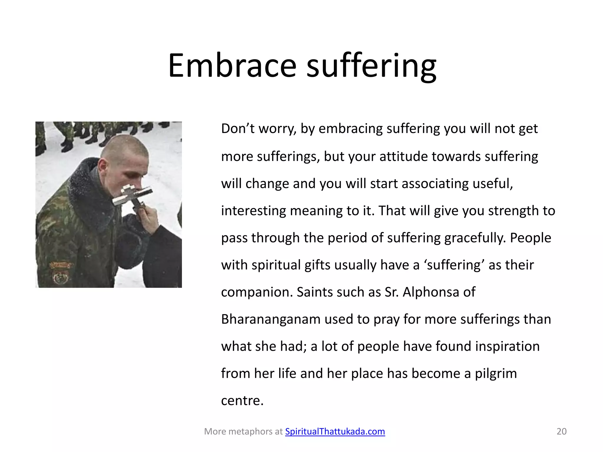 Embrace suffering
Don’t worry, by embracing suffering you will not get
more sufferings, but your attitude towards suffering
will change and you will start associating useful,
interesting meaning to it. That will give you strength to
pass through the period of suffering gracefully. People
with spiritual gifts usually have a ‘suffering’ as their
companion. Saints such as Sr. Alphonsa of
Bharananganam used to pray for more sufferings than
what she had; a lot of people have found inspiration
from her life and her place has become a pilgrim
centre.
More metaphors at SpiritualThattukada.com 20
 