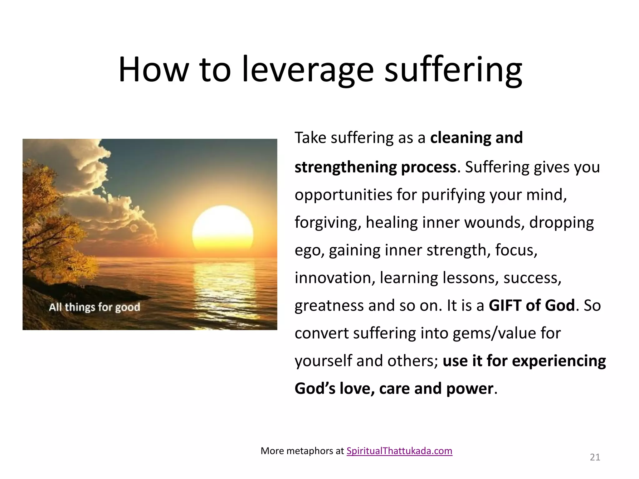 How to leverage suffering
Take suffering as a cleaning and
strengthening process. Suffering gives you
opportunities for purifying your mind,
forgiving, healing inner wounds, dropping
ego, gaining inner strength, focus,
innovation, learning lessons, success,
greatness and so on. It is a GIFT of God. So
convert suffering into gems/value for
yourself and others; use it for experiencing
God’s love, care and power.
21
More metaphors at SpiritualThattukada.com
 