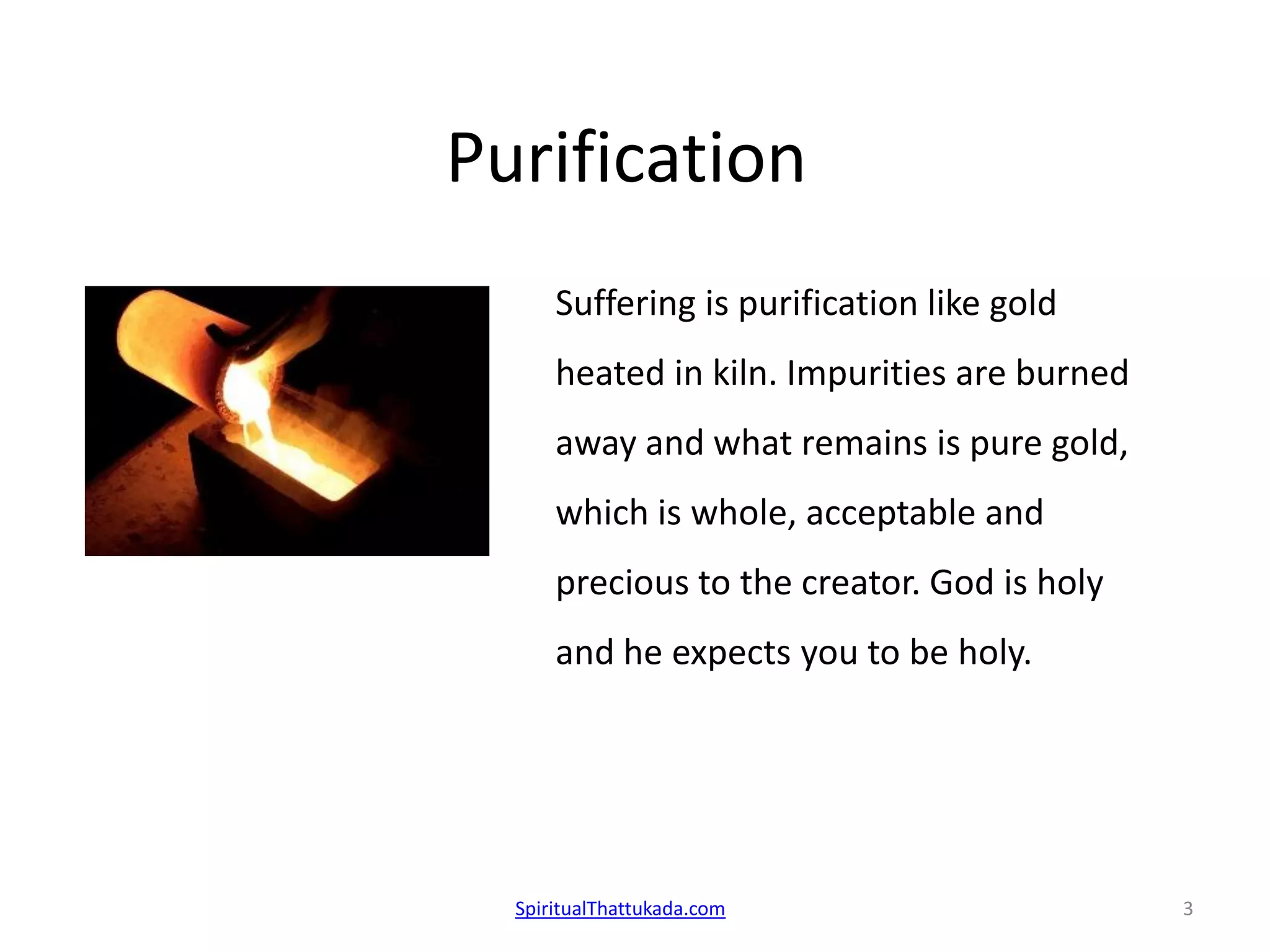 Purification
Suffering is purification like gold
heated in kiln. Impurities are burned
away and what remains is pure gold,
which is whole, acceptable and
precious to the creator. God is holy
and he expects you to be holy.
SpiritualThattukada.com 3
 