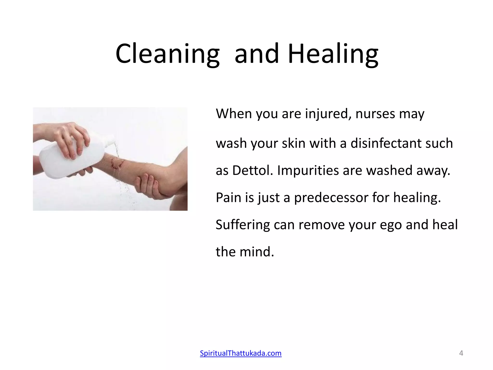 Cleaning and Healing
When you are injured, nurses may
wash your skin with a disinfectant such
as Dettol. Impurities are washed away.
Pain is just a predecessor for healing.
Suffering can remove your ego and heal
the mind.
SpiritualThattukada.com 4
 