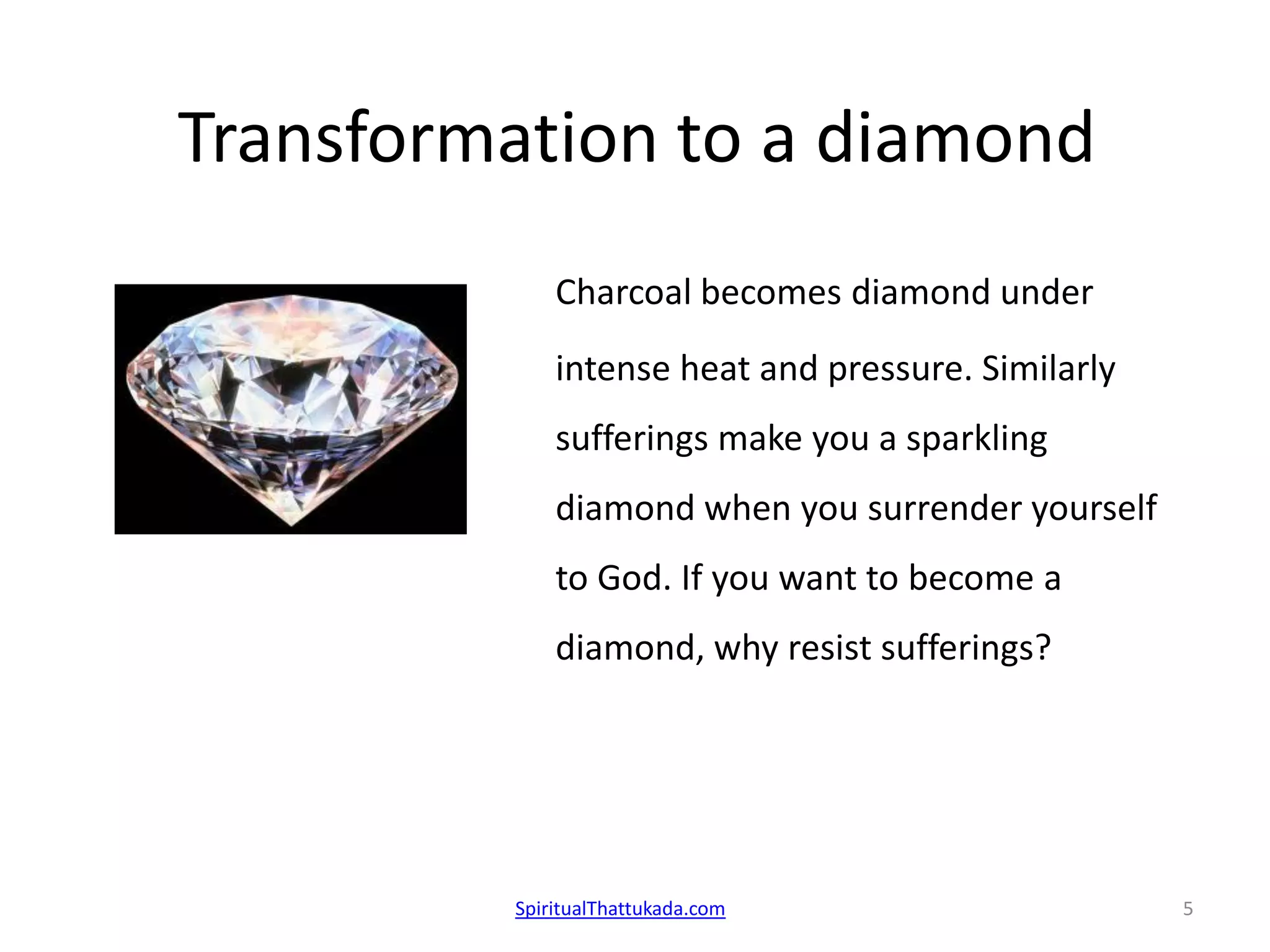 Transformation to a diamond
Charcoal becomes diamond under
intense heat and pressure. Similarly
sufferings make you a sparkling
diamond when you surrender yourself
to God. If you want to become a
diamond, why resist sufferings?
SpiritualThattukada.com 5
 