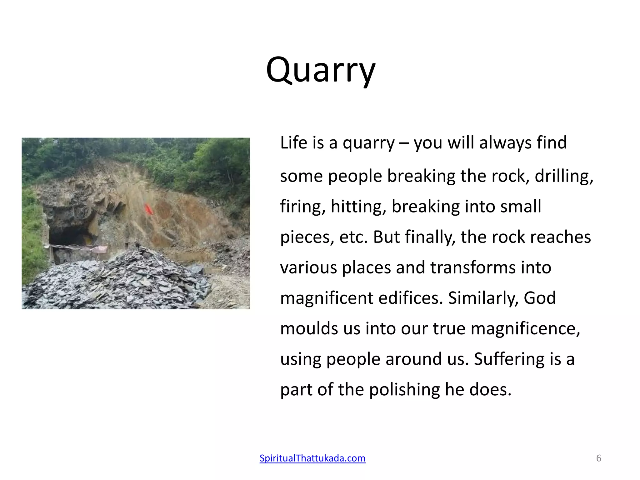 Quarry
Life is a quarry – you will always find
some people breaking the rock, drilling,
firing, hitting, breaking into small
pieces, etc. But finally, the rock reaches
various places and transforms into
magnificent edifices. Similarly, God
moulds us into our true magnificence,
using people around us. Suffering is a
part of the polishing he does.
SpiritualThattukada.com 6
 