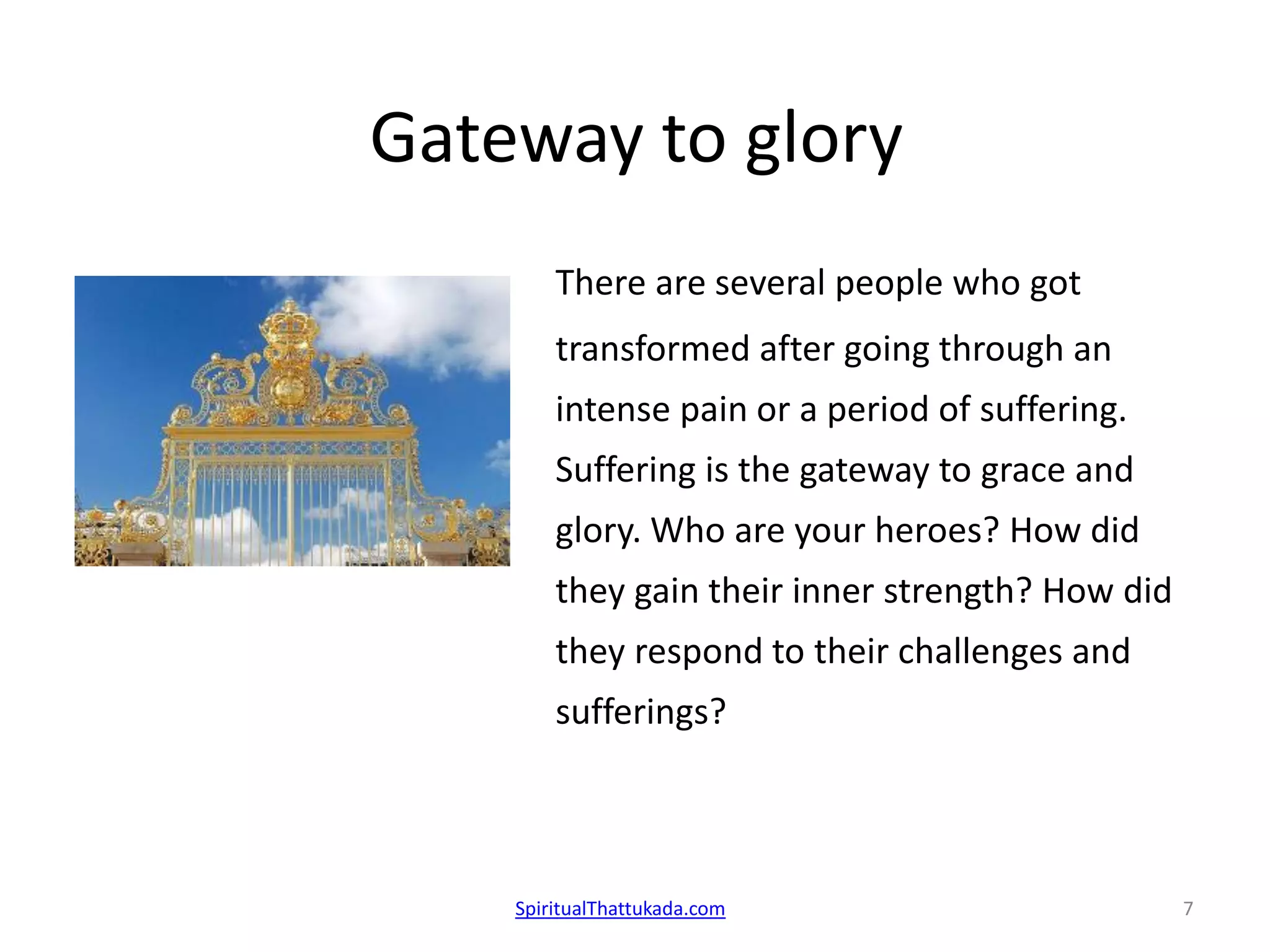 Gateway to glory
There are several people who got
transformed after going through an
intense pain or a period of suffering.
Suffering is the gateway to grace and
glory. Who are your heroes? How did
they gain their inner strength? How did
they respond to their challenges and
sufferings?
SpiritualThattukada.com 7
 