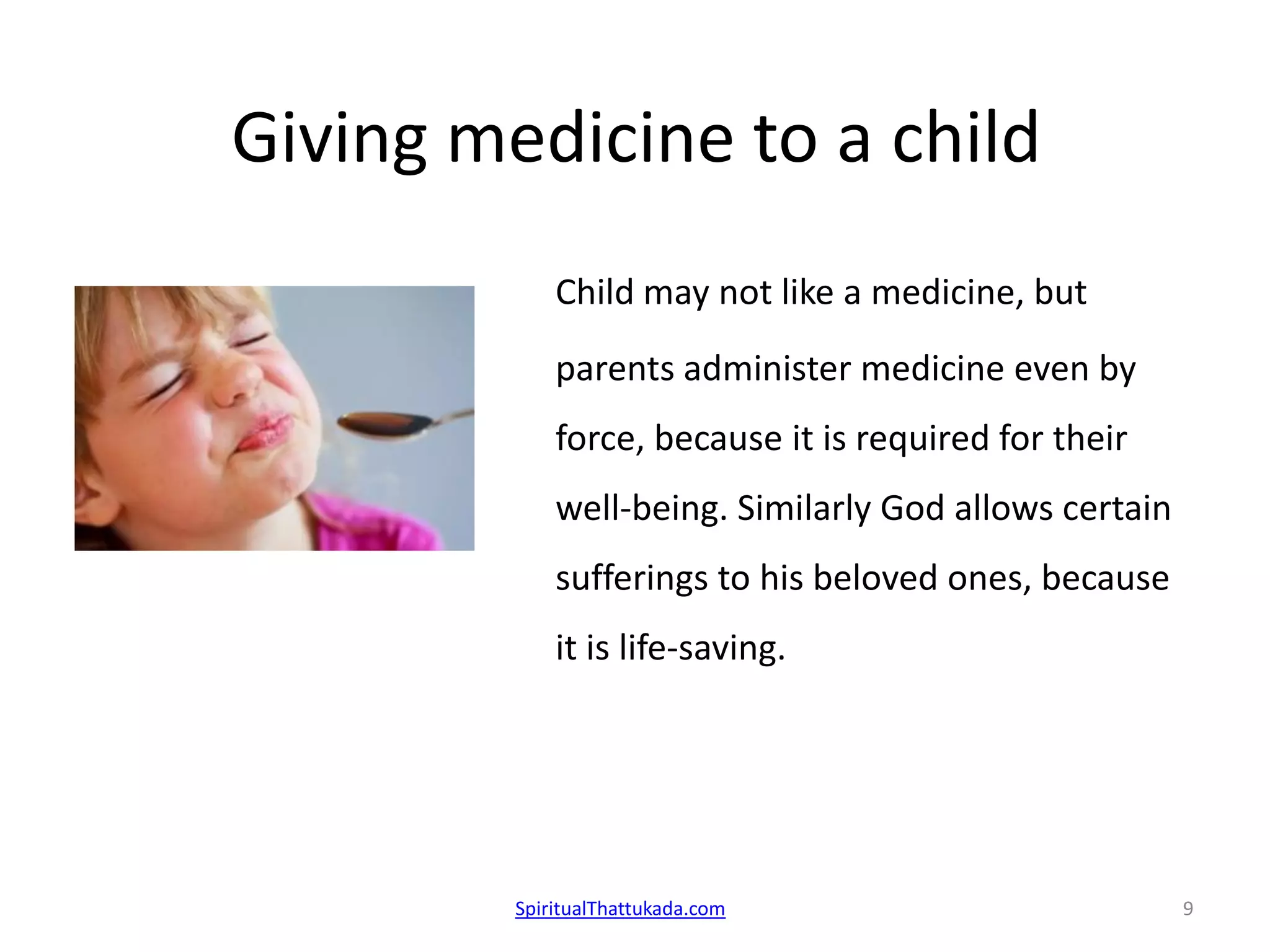 Giving medicine to a child
Child may not like a medicine, but
parents administer medicine even by
force, because it is required for their
well-being. Similarly God allows certain
sufferings to his beloved ones, because
it is life-saving.
SpiritualThattukada.com 9
 