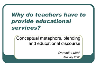 Why do teachers have to provide educational services? Conceptual metaphors, blending and educational discourse Dominik Luke š January 2005 