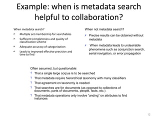 Example: when is metadata search
        helpful to collaboration?
When metadata search?                              When not metadata search?
✔   Multiple set membership for searchables        ✗ Precise results can be obtained without
✔   Sufficient completeness and quality of           metadata
    classification scheme
                                                   ✗    When metadata leads to undesirable
✔   Adequate accuracy of categorization
                                                       phenomena such as conjunction search,
✔   Leads to improved effective precision and
    time to find                                       serial navigation, or error propagation



            Often assumed, but questionable:
            ? That a single large corpus is to be searched
            ? That metadata require hierarchical taxonomy with many classifiers
            ? That agreement on taxonomy is needed
            ? That searches are for documents (as opposed to collections of
              documents, parts of documents, people, facts, etc.)
            ? That metadata operations only involve “anding” on attributes to find
              instances




                                                                                                 12
 