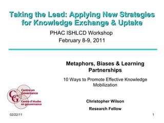Taking the Lead: Applying New Strategies for Knowledge Exchange & Uptake PHAC ISHLCD Workshop  February 8-9, 2011 Metaphors, Biases & Learning Partnerships 10 Ways to Promote Effective Knowledge Mobilization Christopher Wilson Research Fellow 