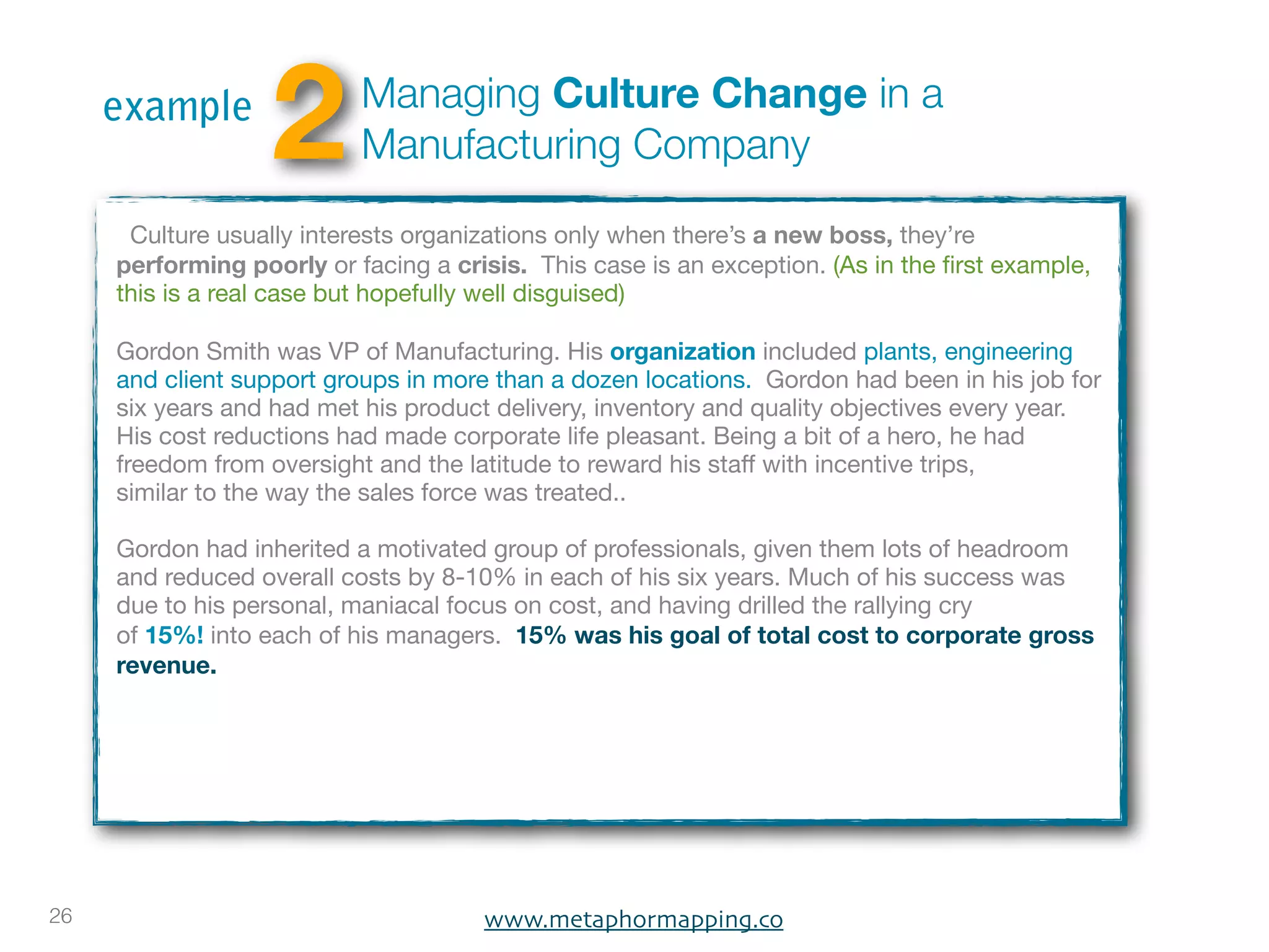 example
                   2       Managing Culture Change in a
                           Manufacturing Company

      Culture usually interests organizations only when there’s a new boss, they’re
     performing poorly or facing a crisis. This case is an exception. (As in the ﬁrst example,
     this is a real case but hopefully well disguised)

     Gordon Smith was VP of Manufacturing. His organization included plants, engineering
     and client support groups in more than a dozen locations. Gordon had been in his job for
     six years and had met his product delivery, inventory and quality objectives every year.
     His cost reductions had made corporate life pleasant. Being a bit of a hero, he had
     freedom from oversight and the latitude to reward his staff with incentive trips,
     similar to the way the sales force was treated..

     Gordon had inherited a motivated group of professionals, given them lots of headroom
     and reduced overall costs by 8-10% in each of his six years. Much of his success was
     due to his personal, maniacal focus on cost, and having drilled the rallying cry
     of 15%! into each of his managers. 15% was his goal of total cost to corporate gross
     revenue.




26                                    www.metaphormapping.co
 