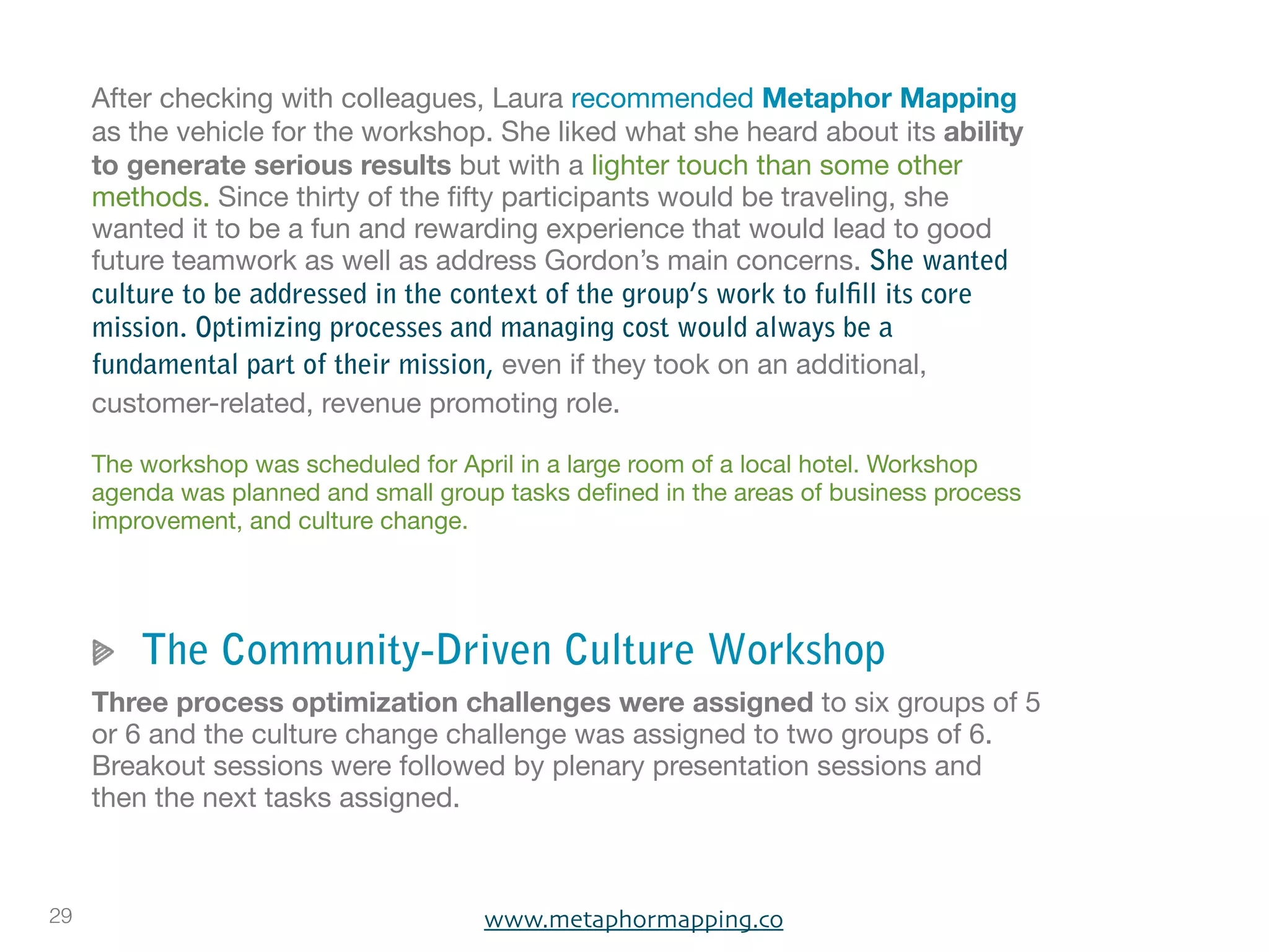 After checking with colleagues, Laura recommended Metaphor Mapping
     as the vehicle for the workshop. She liked what she heard about its ability
     to generate serious results but with a lighter touch than some other
     methods. Since thirty of the ﬁfty participants would be traveling, she
     wanted it to be a fun and rewarding experience that would lead to good
     future teamwork as well as address Gordon’s main concerns. She wanted
     culture to be addressed in the context of the group’s work to fulfill its core
     mission. Optimizing processes and managing cost would always be a
     fundamental part of their mission, even if they took on an additional,
     customer-related, revenue promoting role.

     The workshop was scheduled for April in a large room of a local hotel. Workshop
     agenda was planned and small group tasks deﬁned in the areas of business process
     improvement, and culture change.




         The Community-Driven Culture Workshop
     Three process optimization challenges were assigned to six groups of 5
     or 6 and the culture change challenge was assigned to two groups of 6.
     Breakout sessions were followed by plenary presentation sessions and
     then the next tasks assigned.



29                                    www.metaphormapping.co
 