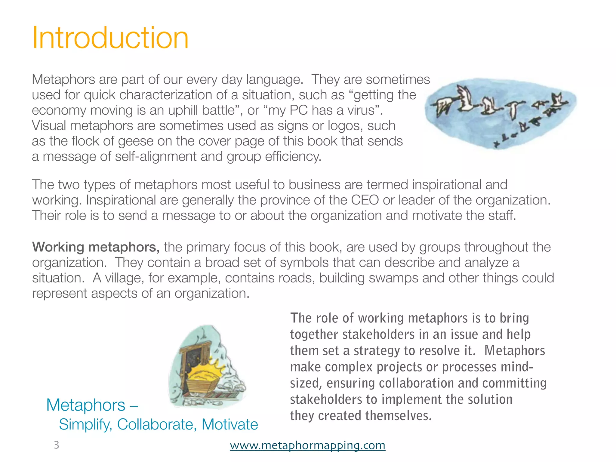 Introduction
Metaphors are part of our every day language. They are sometimes
used for quick characterization of a situation, such as “getting the
economy moving is an uphill battle”, or “my PC has a virus”.
Visual metaphors are sometimes used as signs or logos, such
as the ﬂock of geese on the cover page of this book that sends
a message of self-alignment and group efﬁciency.

The two types of metaphors most useful to business are termed inspirational and
working. Inspirational are generally the province of the CEO or leader of the organization.
Their role is to send a message to or about the organization and motivate the staff.

Working metaphors, the primary focus of this book, are used by groups throughout the
organization. They contain a broad set of symbols that can describe and analyze a
situation. A village, for example, contains roads, building swamps and other things could
represent aspects of an organization.
                                             The role of working metaphors is to bring
                                             together stakeholders in an issue and help
                                             them set a strategy to resolve it. Metaphors
                                             make complex projects or processes mind-
                                             sized, ensuring collaboration and committing
                                             stakeholders to implement the solution
  Metaphors –
                                             they created themselves.
    Simplify, Collaborate, Motivate
   3                              www.metaphormapping.com
 