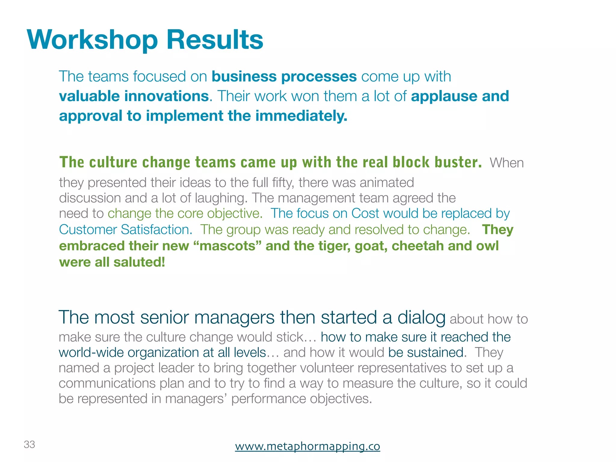 Workshop Results
     The teams focused on business processes come up with
     valuable innovations. Their work won them a lot of applause and
     approval to implement the immediately.


     The culture change teams came up with the real block buster. When
     they presented their ideas to the full ﬁfty, there was animated
     discussion and a lot of laughing. The management team agreed the
     need to change the core objective. The focus on Cost would be replaced by
     Customer Satisfaction. The group was ready and resolved to change. They
     embraced their new “mascots” and the tiger, goat, cheetah and owl
     were all saluted!



     The most senior managers then started a dialog about how to
     make sure the culture change would stick… how to make sure it reached the
     world-wide organization at all levels… and how it would be sustained. They
     named a project leader to bring together volunteer representatives to set up a
     communications plan and to try to ﬁnd a way to measure the culture, so it could
     be represented in managers’ performance objectives.


33                                www.metaphormapping.co
 