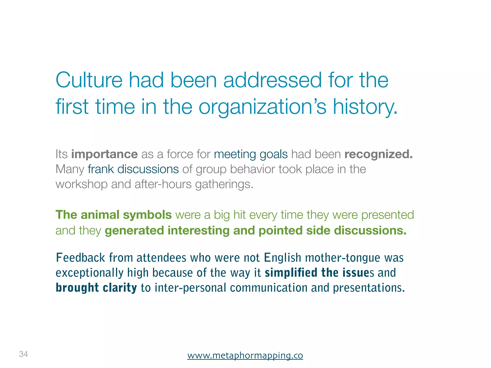 Culture had been addressed for the
     ﬁrst time in the organization’s history.

     Its importance as a force for meeting goals had been recognized.
     Many frank discussions of group behavior took place in the
     workshop and after-hours gatherings.

     The animal symbols were a big hit every time they were presented
     and they generated interesting and pointed side discussions.

     Feedback from attendees who were not English mother-tongue was
     exceptionally high because of the way it simplified the issues and
     brought clarity to inter-personal communication and presentations.




34                           www.metaphormapping.co
 