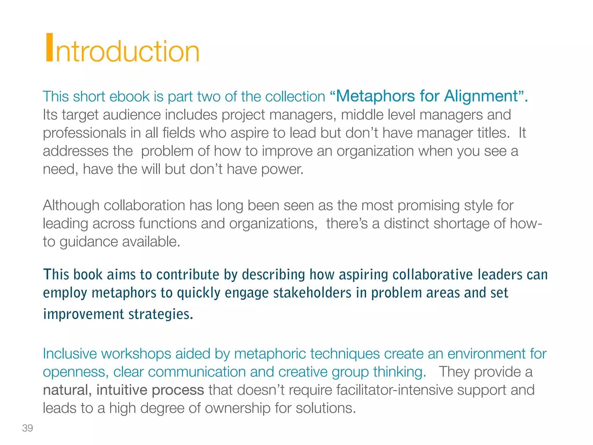 Introduction
     This short ebook is part two of the collection “Metaphors for Alignment”.
     Its target audience includes project managers, middle level managers and
     professionals in all ﬁelds who aspire to lead but don’t have manager titles. It
     addresses the problem of how to improve an organization when you see a
     need, have the will but don’t have power.

     Although collaboration has long been seen as the most promising style for
     leading across functions and organizations, there’s a distinct shortage of how-
     to guidance available.

     This book aims to contribute by describing how aspiring collaborative leaders can
     employ metaphors to quickly engage stakeholders in problem areas and set
     improvement strategies.

     Inclusive workshops aided by metaphoric techniques create an environment for
     openness, clear communication and creative group thinking. They provide a
     natural, intuitive process that doesn’t require facilitator-intensive support and
     leads to a high degree of ownership for solutions.
39
 