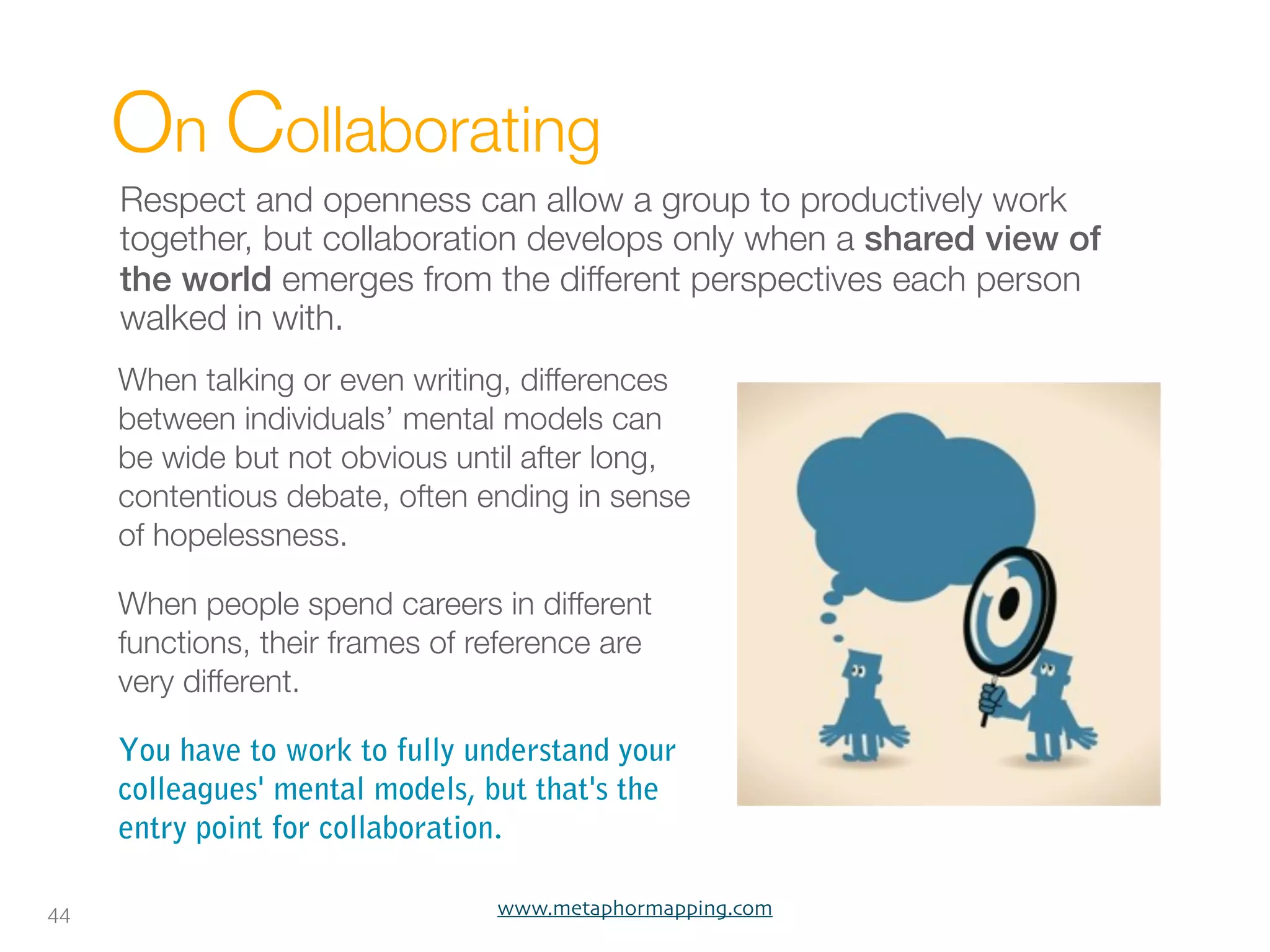On Collaborating
     Respect and openness can allow a group to productively work
     together, but collaboration develops only when a shared view of
     the world emerges from the different perspectives each person
     walked in with.
     When talking or even writing, differences
     between individuals’ mental models can
     be wide but not obvious until after long,
     contentious debate, often ending in sense
     of hopelessness.

     When people spend careers in different
     functions, their frames of reference are
     very different.  

     You have to work to fully understand your
     colleagues' mental models, but that's the
     entry point for collaboration.

44                               www.metaphormapping.com
 