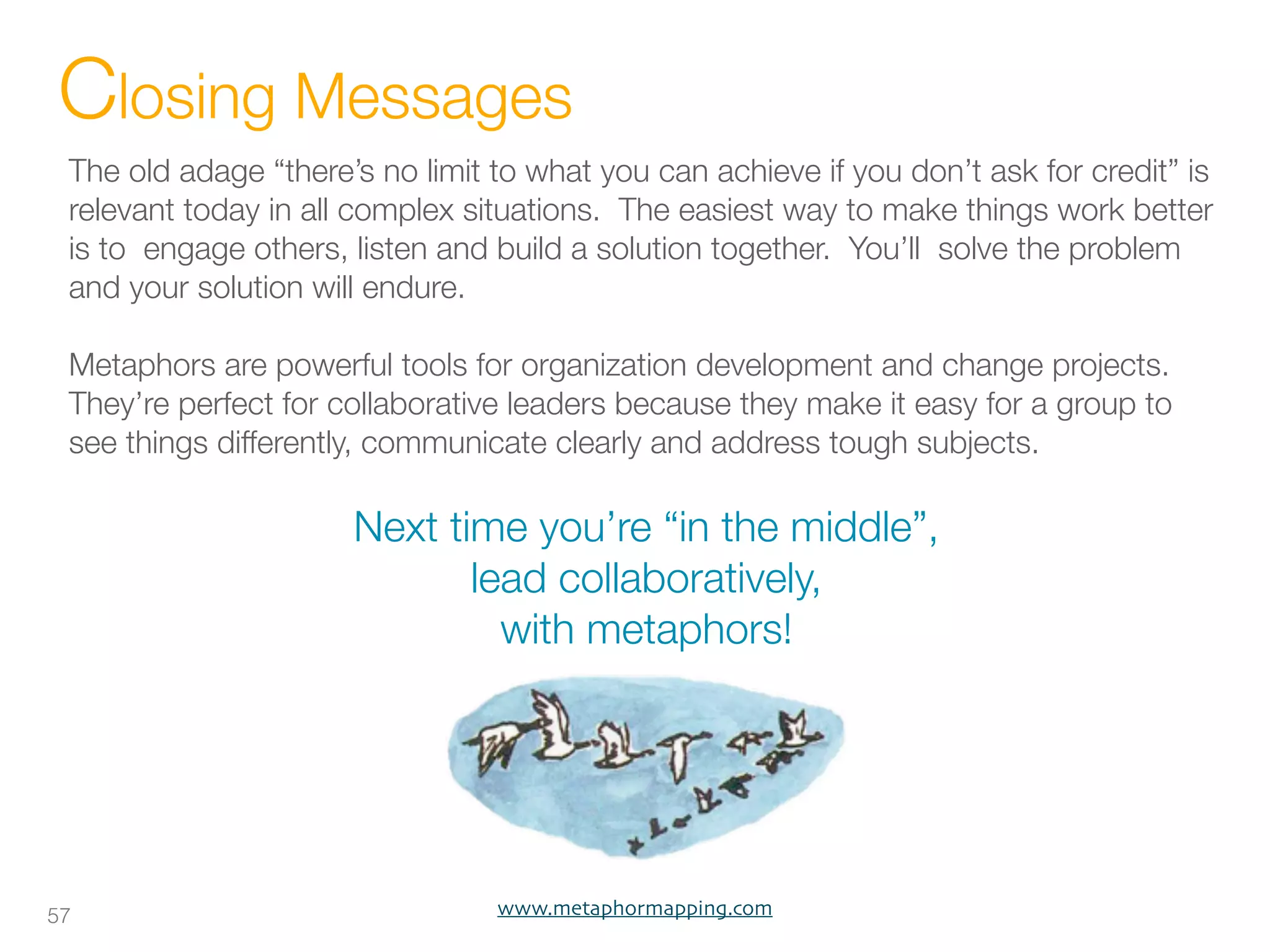 Closing Messages
 The old adage “there’s no limit to what you can achieve if you don’t ask for credit” is
 relevant today in all complex situations. The easiest way to make things work better
 is to engage others, listen and build a solution together. You’ll solve the problem
 and your solution will endure.

 Metaphors are powerful tools for organization development and change projects.
 They’re perfect for collaborative leaders because they make it easy for a group to
 see things differently, communicate clearly and address tough subjects.

                      Next time you’re “in the middle”,
                             lead collaboratively,
                               with metaphors!




57                               www.metaphormapping.com
 