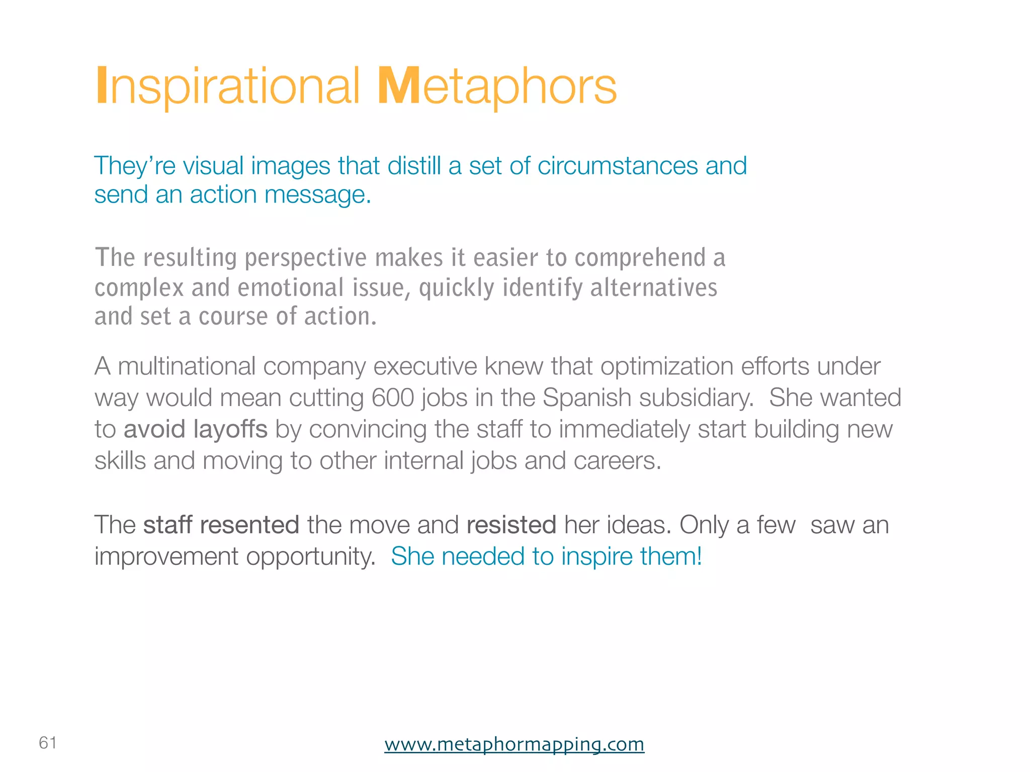 Inspirational Metaphors
     They’re visual images that distill a set of circumstances and
     send an action message.

     The resulting perspective makes it easier to comprehend a
     complex and emotional issue, quickly identify alternatives
     and set a course of action.
     A multinational company executive knew that optimization efforts under
     way would mean cutting 600 jobs in the Spanish subsidiary. She wanted
     to avoid layoffs by convincing the staff to immediately start building new
     skills and moving to other internal jobs and careers.

     The staff resented the move and resisted her ideas. Only a few saw an
     improvement opportunity. She needed to inspire them!




61                              www.metaphormapping.com
 