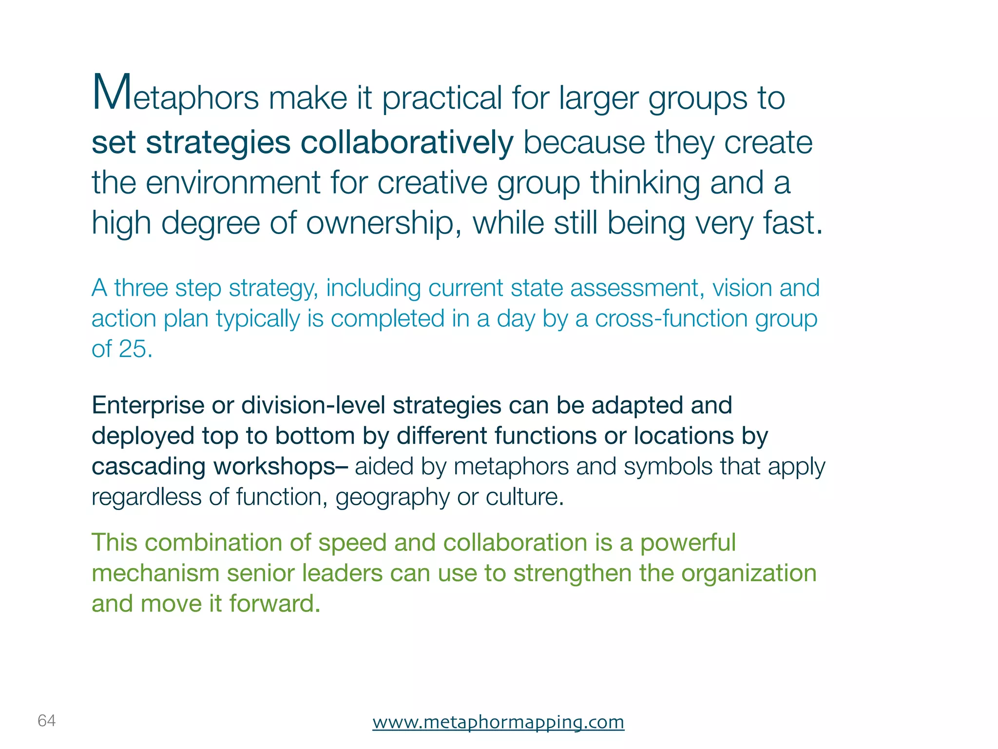 Metaphors make it practical for larger groups to
     set strategies collaboratively because they create
     the environment for creative group thinking and a
     high degree of ownership, while still being very fast.
     A three step strategy, including current state assessment, vision and
     action plan typically is completed in a day by a cross-function group
     of 25.

     Enterprise or division-level strategies can be adapted and
     deployed top to bottom by different functions or locations by
     cascading workshops– aided by metaphors and symbols that apply
     regardless of function, geography or culture.
     This combination of speed and collaboration is a powerful
     mechanism senior leaders can use to strengthen the organization
     and move it forward. 



64                             www.metaphormapping.com
 