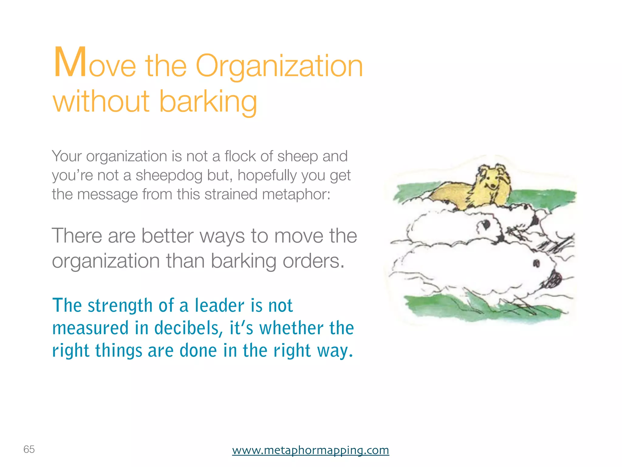 Move the Organization
     without barking
     Your organization is not a ﬂock of sheep and
     you’re not a sheepdog but, hopefully you get
     the message from this strained metaphor:

     There are better ways to move the
     organization than barking orders.

     The strength of a leader is not
     measured in decibels, it’s whether the
     right things are done in the right way.




65                             www.metaphormapping.com
 