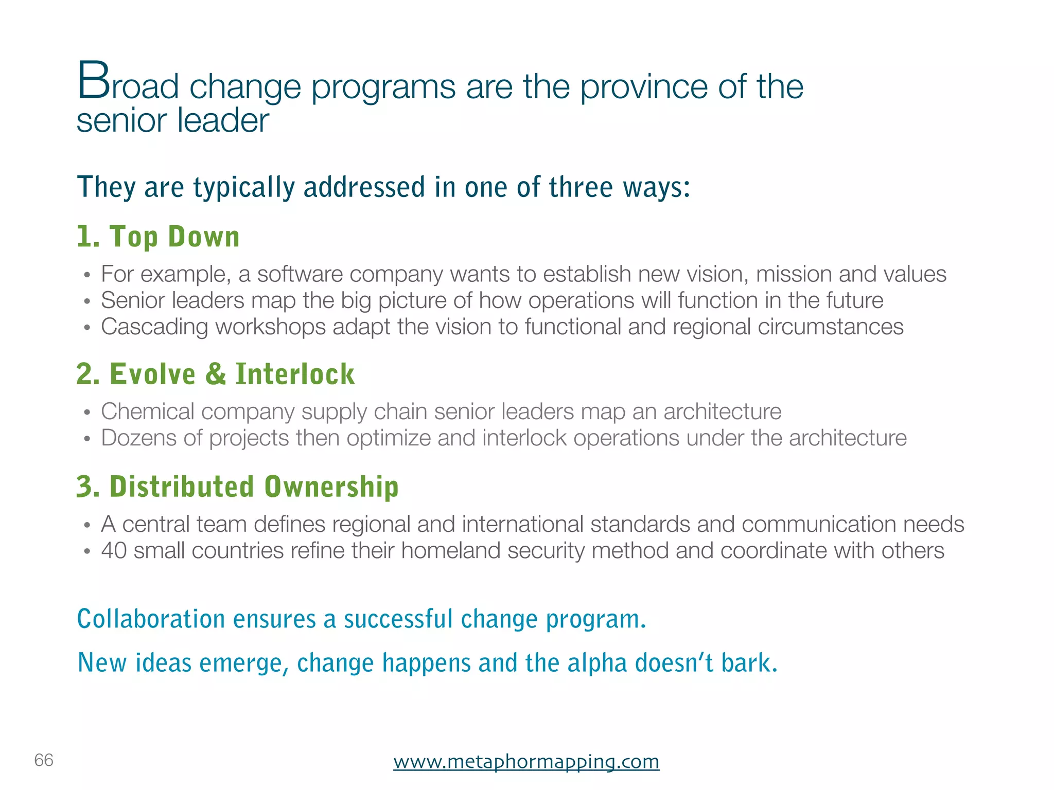 Broad change programs are the province of the
     senior leader
     They are typically addressed in one of three ways:
     1. Top Down
     •   For example, a software company wants to establish new vision, mission and values
     •   Senior leaders map the big picture of how operations will function in the future
     •   Cascading workshops adapt the vision to functional and regional circumstances

     2. Evolve & Interlock
     •   Chemical company supply chain senior leaders map an architecture
     •   Dozens of projects then optimize and interlock operations under the architecture

     3. Distributed Ownership
     •   A central team deﬁnes regional and international standards and communication needs
     •   40 small countries reﬁne their homeland security method and coordinate with others

     Collaboration ensures a successful change program.
     New ideas emerge, change happens and the alpha doesn’t bark.


66                                   www.metaphormapping.com
 