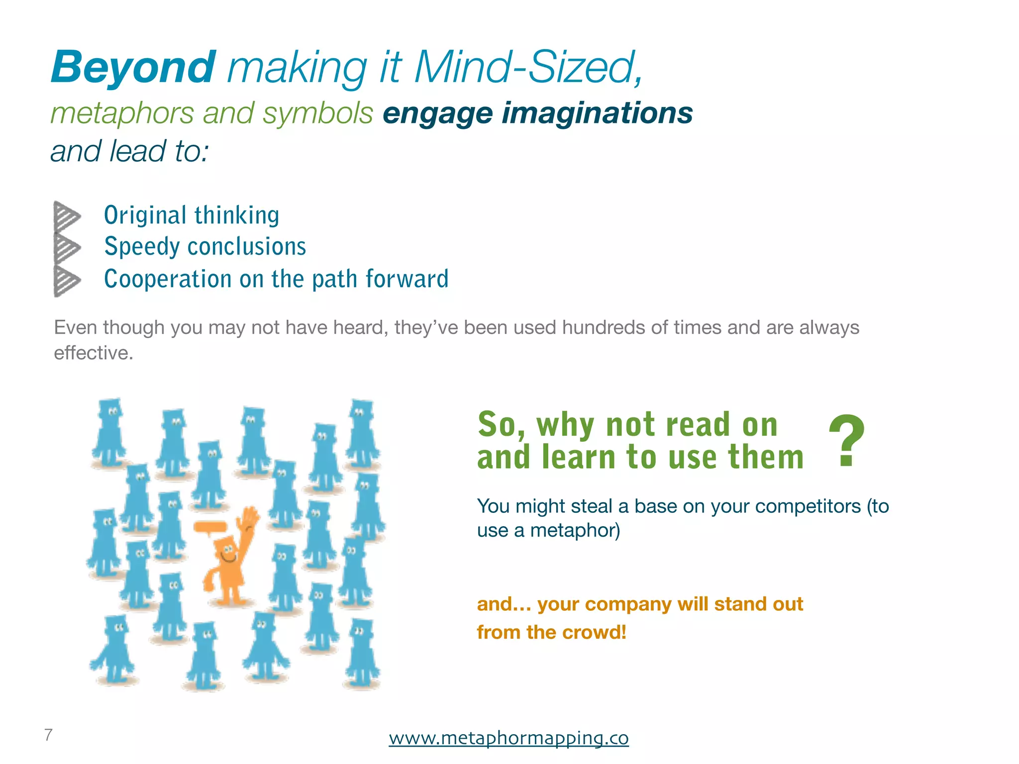Beyond making it Mind-Sized,
metaphors and symbols engage imaginations
and lead to:

         Original thinking
         Speedy conclusions
         Cooperation on the path forward
    Even though you may not have heard, they’ve been used hundreds of times and are always
    effective.


                                                 So, why not read on
                                                 and learn to use them                  ?
                                                 You might steal a base on your competitors (to
                                                 use a metaphor)


                                                 and… your company will stand out
                                                 from the crowd!




7                                      www.metaphormapping.co
 