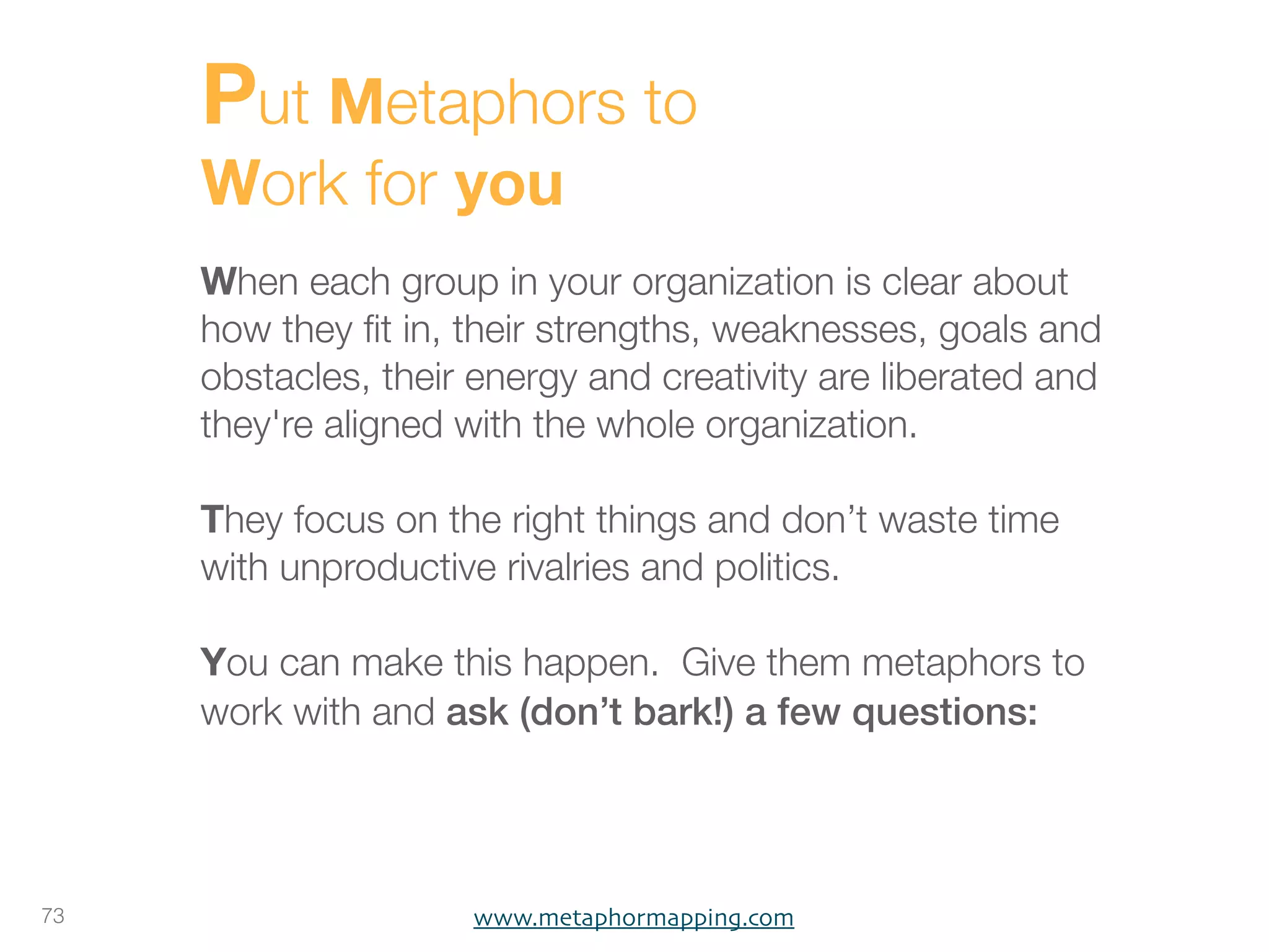 Put Metaphors to
     Work for you
     When each group in your organization is clear about
     how they ﬁt in, their strengths, weaknesses, goals and
     obstacles, their energy and creativity are liberated and
     they're aligned with the whole organization.

     They focus on the right things and don’t waste time
     with unproductive rivalries and politics.

     You can make this happen. Give them metaphors to
     work with and ask (don’t bark!) a few questions:




73                   www.metaphormapping.com
 