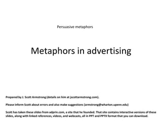 Persuasive metaphors




                   Metaphors in advertising



Prepared by J. Scott Armstrong (details on him at jscottarmstrong.com).

Please inform Scott about errors and also make suggestions (armstrong@wharton.upenn.edu)

Scott has taken these slides from adprin.com, a site that he founded. That site contains interactive versions of these
slides, along with linked references, videos, and webcasts, all in PPT and PPTX format that you can download.
 
