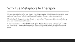 Why Use Metaphors In Therapy?
Therapeutic metaphors offer new choices especially new ways of looking at things and can tap a
variety of experiences, beliefs, and ideas that have been dormant in the listeners mind.
Made indirectly, the points are less likely to be resisted and the chances of the storyteller being
seen as moralistic are much reduced.
It allows clients to use it their OWN way. It offers choice. Therapy is not telling people what to
do, it is more of a matter of helping people see things differently and to feel differently about
them.
 