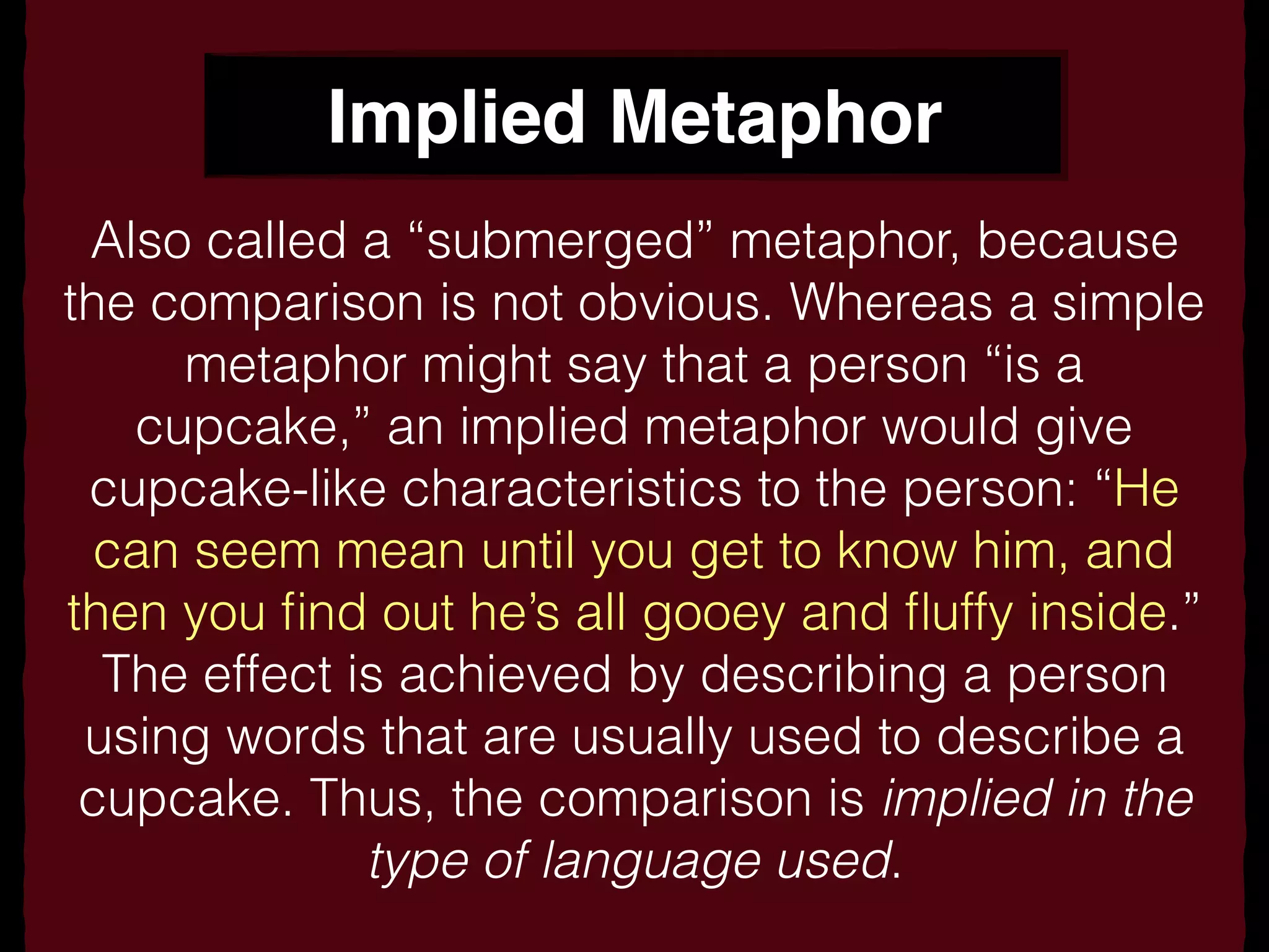 Implied Metaphor
Also called a “submerged” metaphor, because
the comparison is not obvious. Whereas a simple
metaphor might say that a person “is a
cupcake,” an implied metaphor would give
cupcake-like characteristics to the person: “He
can seem mean until you get to know him, and
then you ﬁnd out he’s all gooey and ﬂuffy inside.”
The effect is achieved by describing a person
using words that are usually used to describe a
cupcake. Thus, the comparison is implied in the
type of language used.
 
