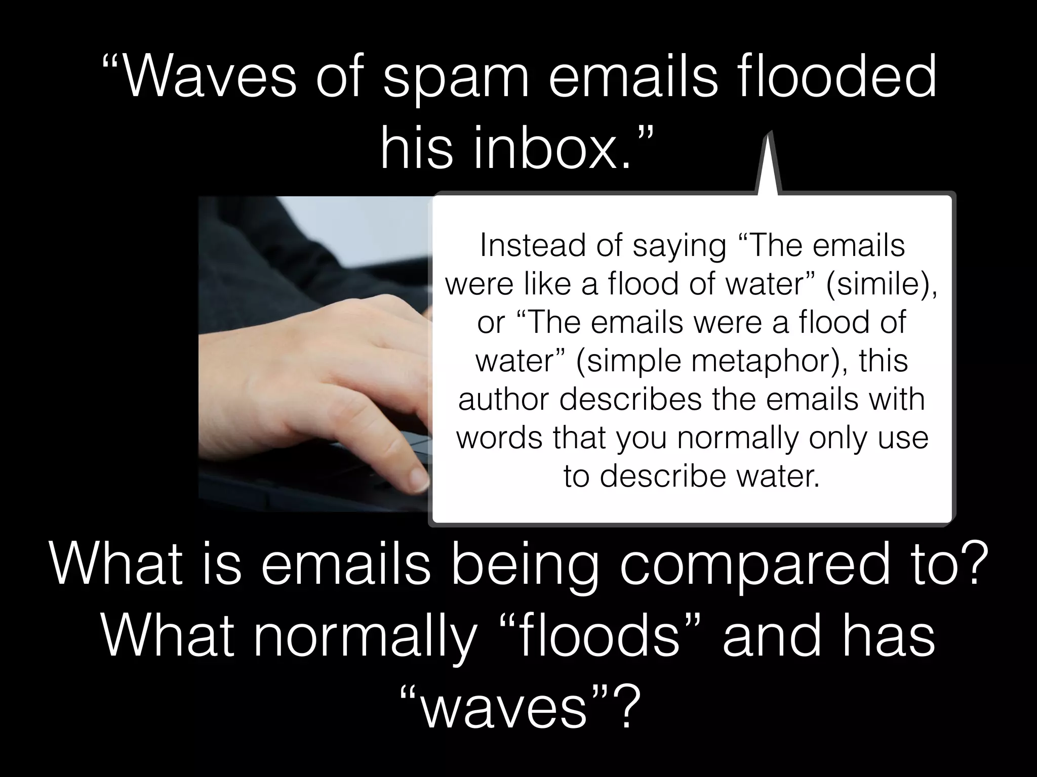 “Waves of spam emails ﬂooded
his inbox.”
What is emails being compared to?
What normally “ﬂoods” and has
“waves”?
Instead of saying “The emails
were like a ﬂood of water” (simile),
or “The emails were a ﬂood of
water” (simple metaphor), this
author describes the emails with
words that you normally only use
to describe water.
 