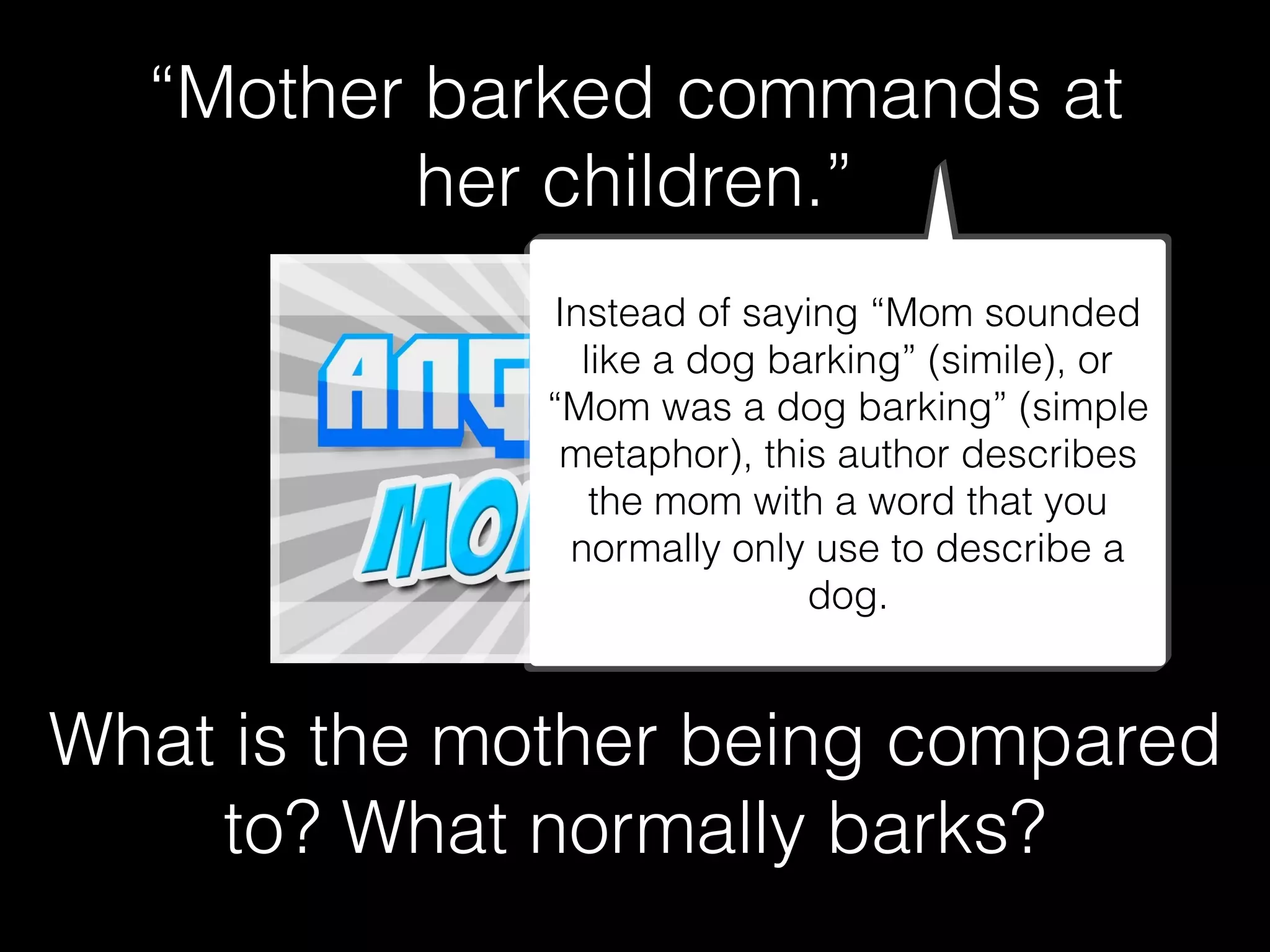 “Mother barked commands at
her children.”
What is the mother being compared
to? What normally barks?
Instead of saying “Mom sounded
like a dog barking” (simile), or
“Mom was a dog barking” (simple
metaphor), this author describes
the mom with a word that you
normally only use to describe a
dog.
 