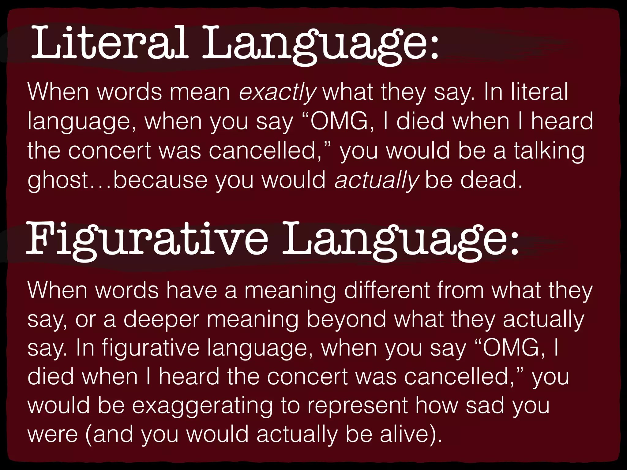 Literal Language:
When words mean exactly what they say. In literal
language, when you say “OMG, I died when I heard
the concert was cancelled,” you would be a talking
ghost…because you would actually be dead.
Figurative Language:
When words have a meaning different from what they
say, or a deeper meaning beyond what they actually
say. In ﬁgurative language, when you say “OMG, I
died when I heard the concert was cancelled,” you
would be exaggerating to represent how sad you
were (and you would actually be alive).
 
