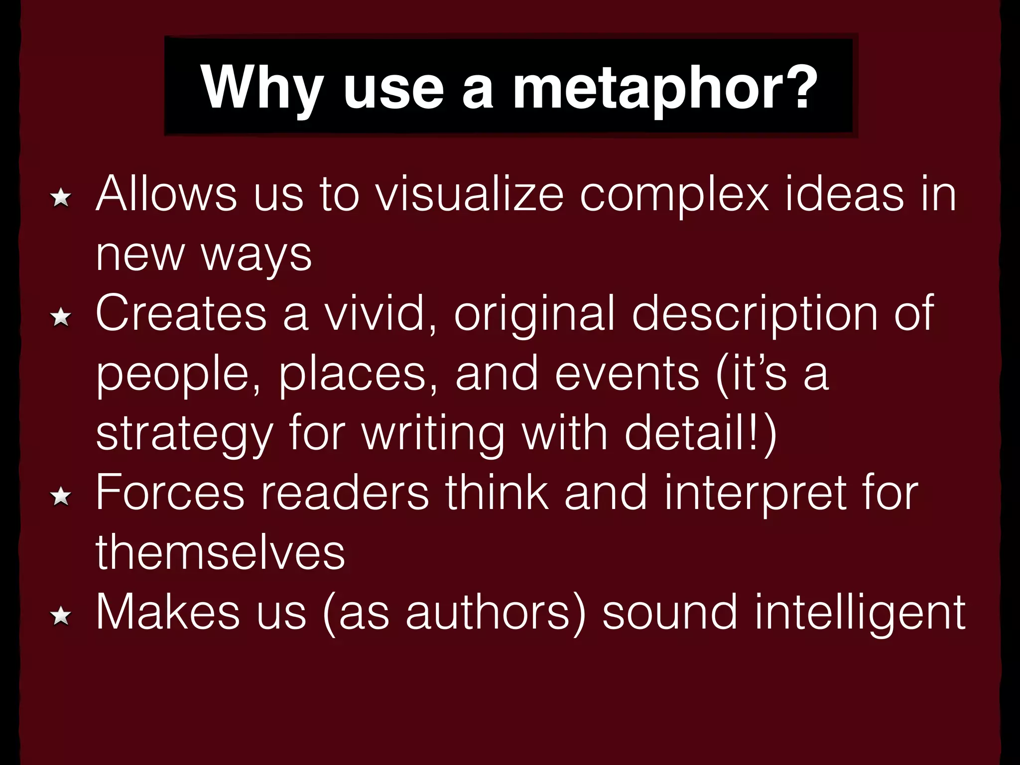 Why use a metaphor?
Allows us to visualize complex ideas in
new ways
Creates a vivid, original description of
people, places, and events (it’s a
strategy for writing with detail!)
Forces readers think and interpret for
themselves
Makes us (as authors) sound intelligent
 