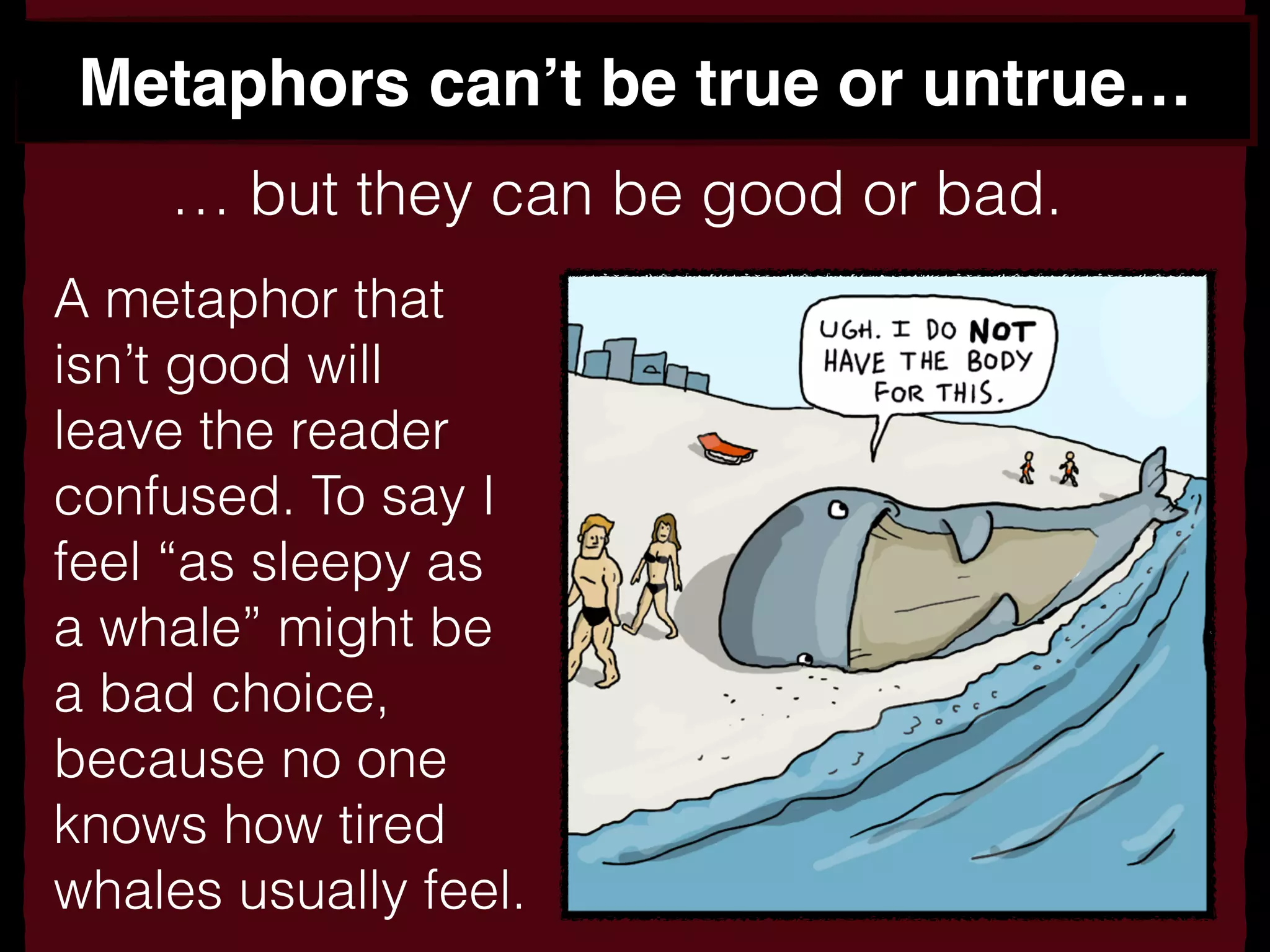 Metaphors can’t be true or untrue…
… but they can be good or bad.
A metaphor that
isn’t good will
leave the reader
confused. To say I
feel “as sleepy as
a whale” might be
a bad choice,
because no one
knows how tired
whales usually feel.
 