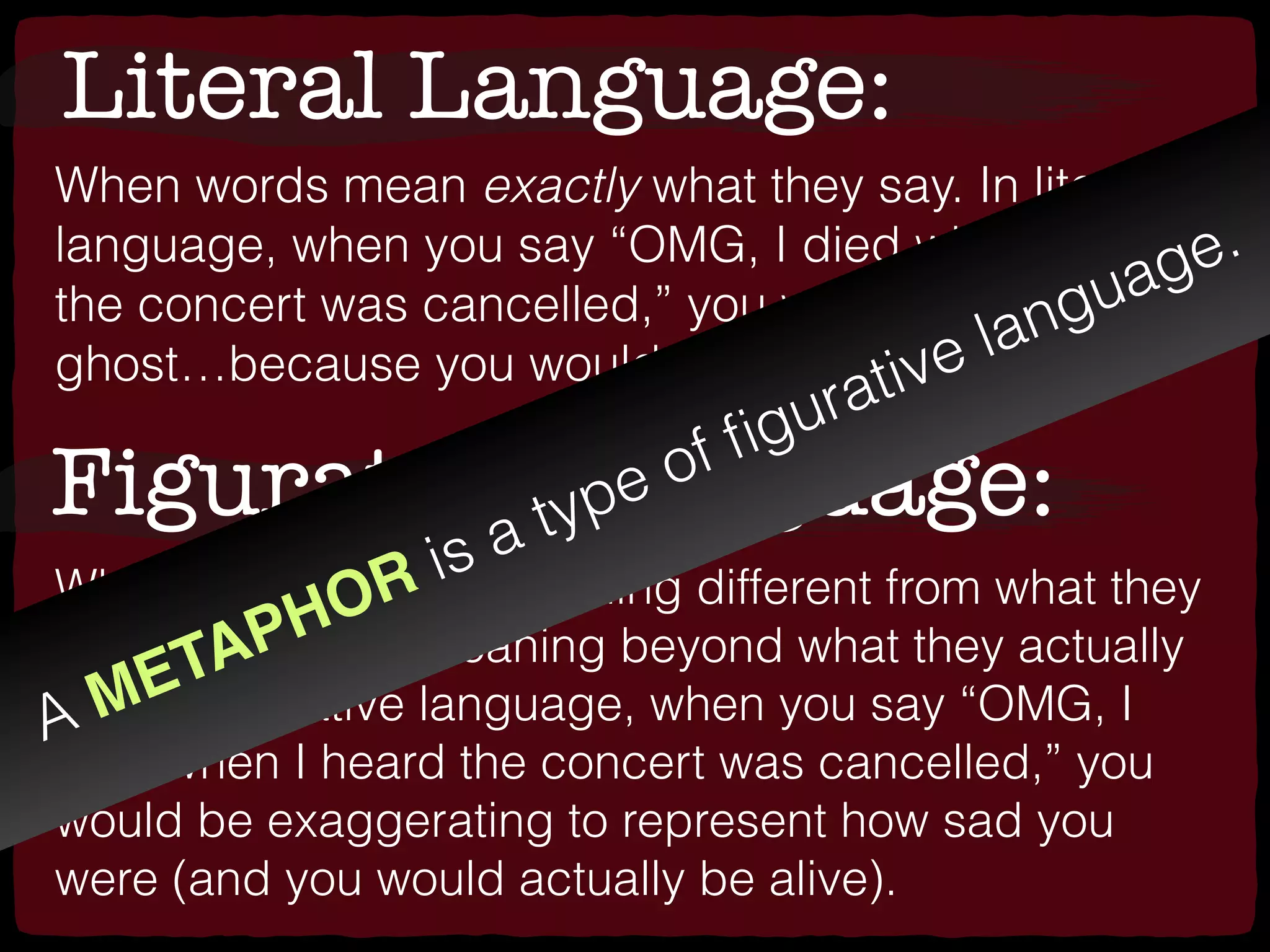 Literal Language:
When words mean exactly what they say. In literal
language, when you say “OMG, I died when I heard
the concert was cancelled,” you would be a talking
ghost…because you would actually be dead.
Figurative Language:
When words have a meaning different from what they
say, or a deeper meaning beyond what they actually
say. In ﬁgurative language, when you say “OMG, I
died when I heard the concert was cancelled,” you
would be exaggerating to represent how sad you
were (and you would actually be alive).
A METAPHOR is a type of ﬁgurative language.
 