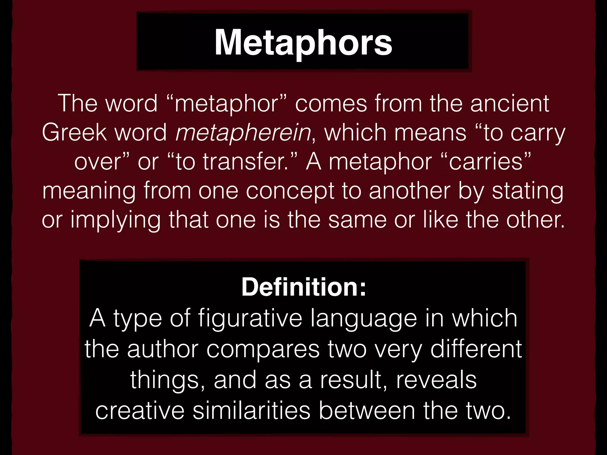 Metaphors
The word “metaphor” comes from the ancient
Greek word metapherein, which means “to carry
over” or “to transfer.” A metaphor “carries”
meaning from one concept to another by stating
or implying that one is the same or like the other.
Deﬁnition:
A type of ﬁgurative language in which
the author compares two very different
things, and as a result, reveals
creative similarities between the two.
 