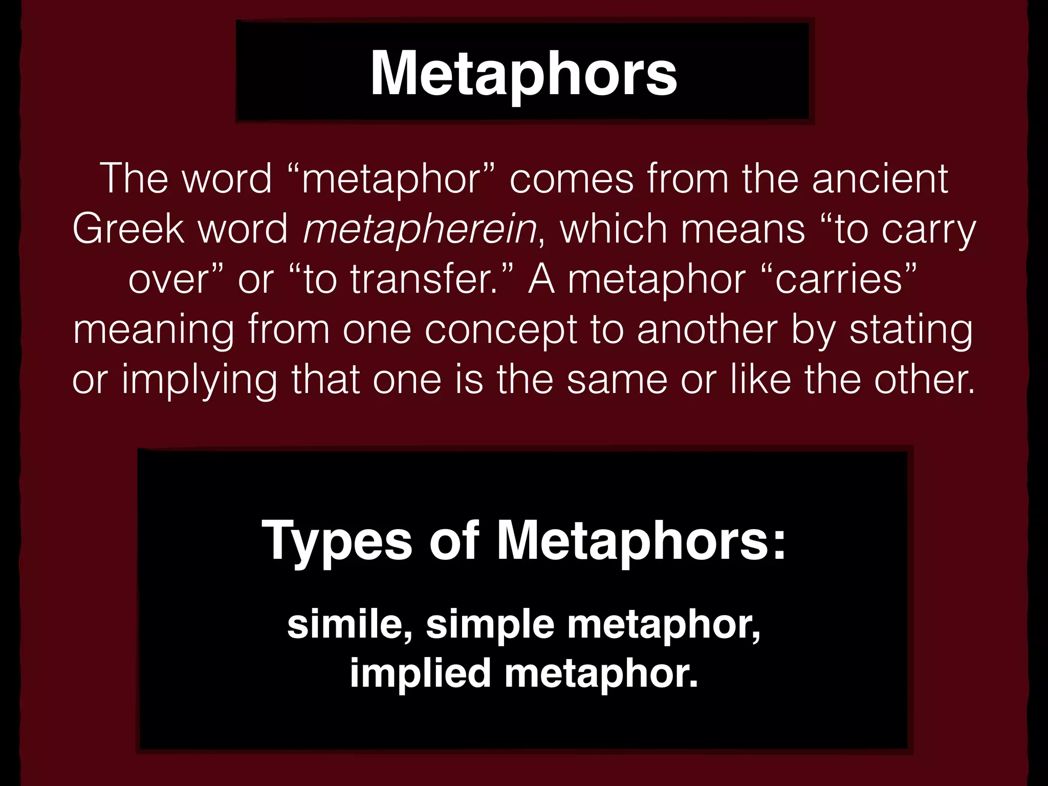Metaphors
The word “metaphor” comes from the ancient
Greek word metapherein, which means “to carry
over” or “to transfer.” A metaphor “carries”
meaning from one concept to another by stating
or implying that one is the same or like the other.
Types of Metaphors:
simile, simple metaphor,
implied metaphor.
 